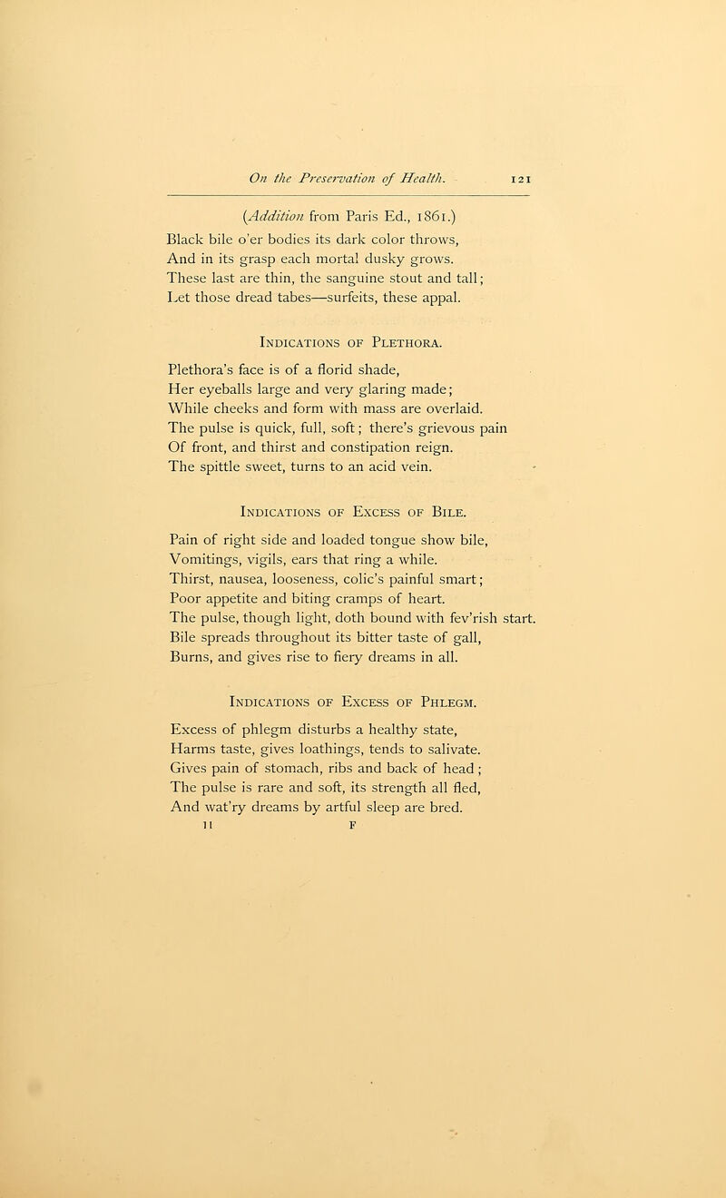 (Addition from Paris Ed., 1861.) Black bile o'er bodies its dark color throws, And in its grasp each mortal dusky grows. These last are thin, the sanguine stout and tall; Let those dread tabes—surfeits, these appal. Indications of Plethora. Plethora's face is of a florid shade. Her eyeballs large and very glaring made ; While cheeks and form with mass are overlaid. The pulse is quick, full, soft; there's grievous pain Of front, and thirst and constipation reign. The spittle sweet, turns to an acid vein. Indications of Excess of Bile. Pain of right side and loaded tongue show bile, Vomitings, vigils, ears that ring a while. Thirst, nausea, looseness, colic's painful smart; Poor appetite and biting cramps of heart. The pulse, though light, doth bound with fev'rish start. Bile spreads throughout its bitter taste of gall, Burns, and gives rise to fiery dreams in all. Indications of Excess of Phlegm. Excess of phlegm disturbs a healthy state, Harms taste, gives loathings, tends to salivate. Gives pain of stomach, ribs and back of head; The pulse is rare and soft, its strength all fled, And wat'ry dreams by artful sleep are bred. H F