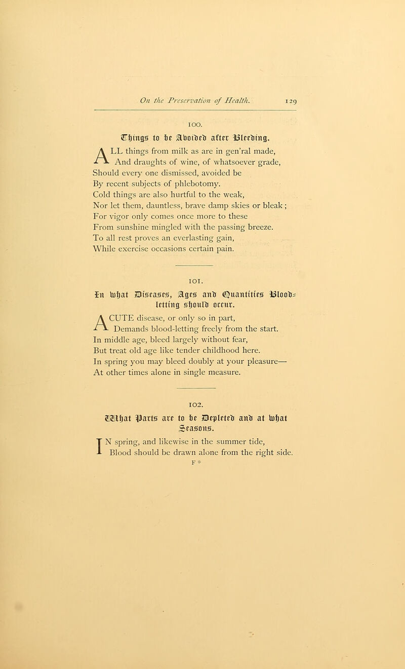 100. Cljings to tie abottiJlJ after iSlcrttng. ALL things from milk as are in gen'ral made, And draughts of wine, of whatsoever grade. Should every one dismissed, avoided be By recent subjects of phlebotomy. Cold things are also hurtful to the weak, Nor let them, dauntless, brave damp skies or bleak ; For vigor only comes once more to these From sunshine mingled with the passing breeze. To all rest proves an everlasting gain, While exercise occasions certain pain. lOI. In luf)at ©tscascs, gtgcs anti ([Suaiititics iSIoot= letting sljoulij occur. ACUTE disease, or only so in part. Demands blood-letting freely from the start. In middle age, bleed largely without fear, But treat old age like tender childhood here. In spring you may bleed doubly at your pleasure— At other times alone in single measure. 102. I MUtat ^art?! are to fie Bepleteti ant at toi)at Sfasous. N spring, and likewise in the summer tide. Blood should be drawn alone from the right side.