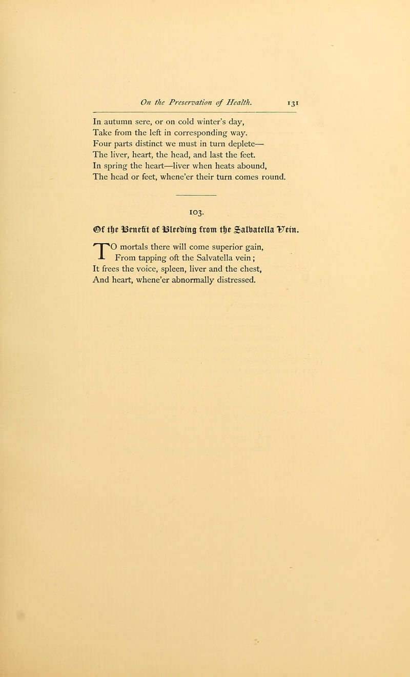 In autumn sere, or on cold winter's day. Take from the left in corresponding way. Four parts distinct we must in turn deplete— The liver, heart, the head, and last the feet. In spring the heart—liver when heats abound. The head or feet, whene'er their turn comes round. 103. ©f \\^z ISeitefit Of ISleetittts from tSe Salbatella TJetn. TO mortals there will come superior gain, From tapping oft the Salvatella vein; It frees the voice, spleen, liver and the chest, And heart, whene'er abnormally distressed.