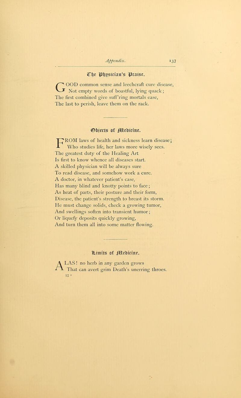 GOOD common sense and leechcraft cure disease, Not empty words of boastful, lying quack; The first combined give suff'ring mortals ease. The last to perish, leave them on the rack. ©ijects of JHrttcinc. FROM laws of health and sickness learn disease; Who studies life, her laws more wisely sees. The greatest duty of the Healing Art Is first to know whence all diseases start. A skilled physician will be always sure To read disease, and somehow work a cure. A doctor, in whatever patient's case. Has many blind and knotty points to face; As heat of parts, their posture and their form. Disease, the patient's strength to breast its storm. He must change solids, check a growing tumor. And swellings soften into transient humor; Or liquefy deposits quickly growing, And turn them all into some matter flowing. iltmits of i^Hftiicinc. ALAS ! no herb in any garden grows That can avert grim Death's unerring throes.