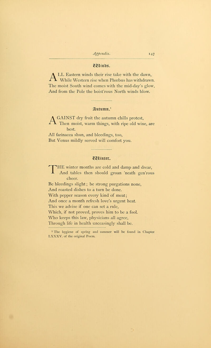 ALL Eastern, winds their rise take with the dawn, While Western rise when Phcebus has withdrawn. The moist Soutli wind comes with tlie mid-day's glow, And from the Pole the boist'rous North winds blow. autumn. AGAINST dry fruit the autumn chills protest. Then moist, warm things, with ripe old wine, are best. All farinacea shun, and bleedings, too. But Venus mildly served will comfort you. anainter. THE winter months are cold and damp and drear, And tables then should groan 'neath gen'rous cheer. Be bleedings slight; be strong purgations none. And roasted dishes to a turn be done. With pepper season every kind of meat; And once a month refresh love's urgent heat. This we advise if one can set a rule. Which, if not proved, proves him to be a fool. Who keeps this law, physicians all agree, Through life in health unceasingly shall be. 1 The hygiene of spring and summer will be found in Chapter LXXXV. of the original Poem.