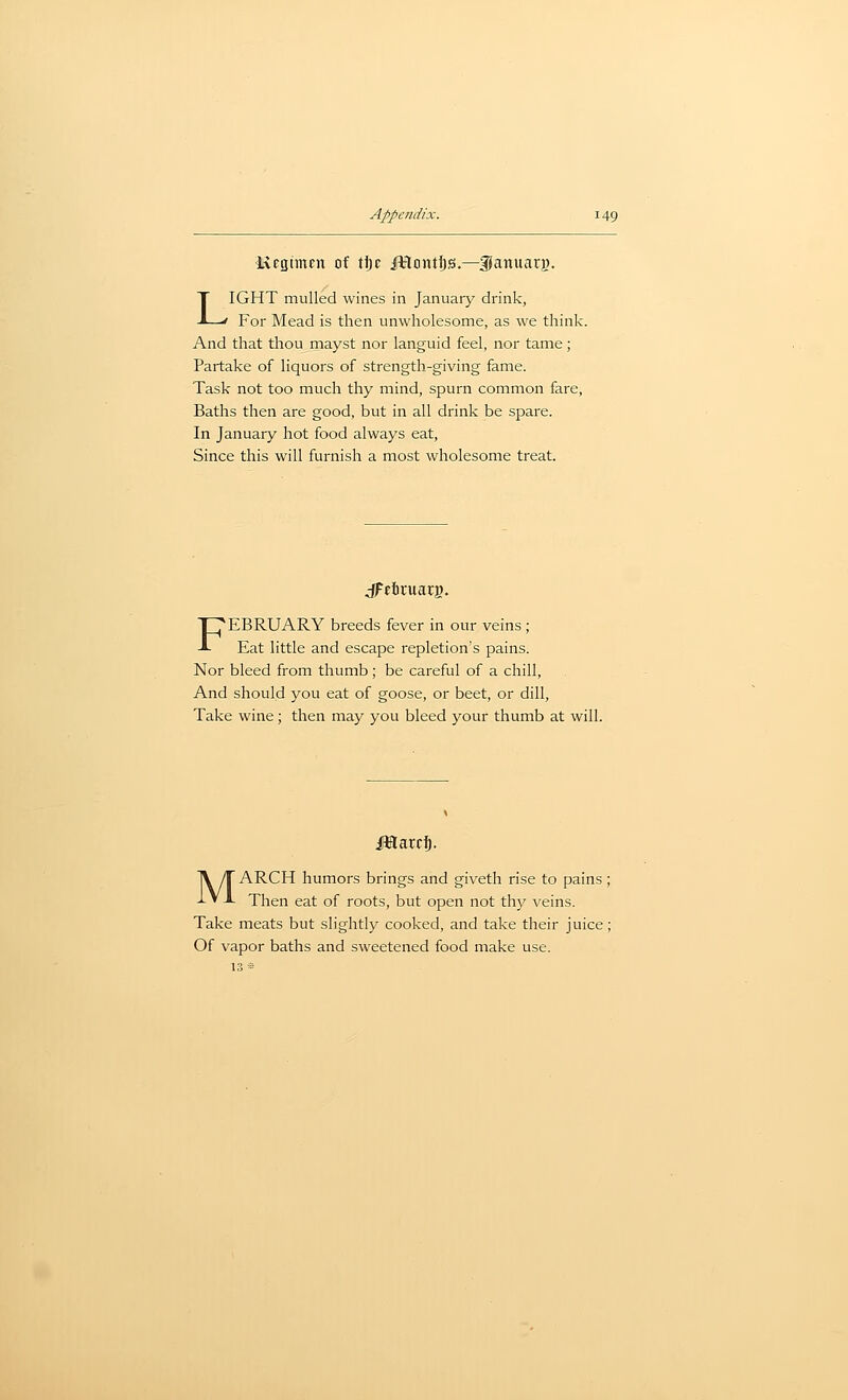 Kfcjtmpn of tt)c JKontijs.—SJamtarj). LIGHT mulled wines in January drink, For Mead is then unwholesome, as we think. And that thou mayst nor languid feel, nor tame; Partake of liquors of strength-giving fame. Task not too much thy mind, spurn common fare, Baths then are good, but in all drink be spare. In January hot food always eat. Since this will furnish a most wholesome treat. jFtbruarg. FEBRUARY breeds fever in our veins ; Eat little and escape repletion's pains. Nor bleed from thumb; be careful of a chill, And should you eat of goose, or beet, or dill. Take wine ; then may you bleed your thumb at will. JBlarcl^. MARCH humors brings and giveth rise to pains ; Then eat of roots, but open not thy veins. Take meats but slightly cooked, and take their juice; Of vapor baths and sweetened food make use. 13»