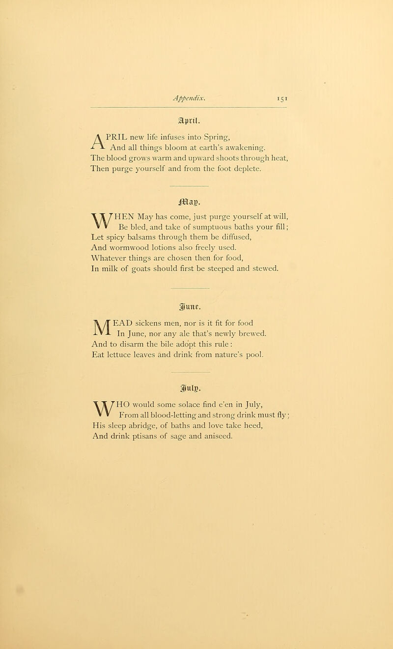 APRIL new life infuses into Spring, And all things bloom at earth's awakening. The blood grows warm and upward shoots through heat, Then purge yourself and from the foot deplete. WHEN May has come, just purge yourself at will, Be bled, and take of sumptuous baths your fill; Let spicy balsams through them be diffused, And wormwood lotions also freely used. Whatever things are chosen then for food, In milk of goats should first be steeped and stewed. funf. MEAD sickens men, nor is it fit for food In June, nor any ale that's newly brewed. And to disarm the bile adopt this rule: Eat lettuce leaves and drink from nature's pool. fulg. WHO would some solace find e'en in July, From all blood-letting and strong drink must fly; His sleep abridge, of baths and love take heed. And drink ptisans of sage and aniseed.