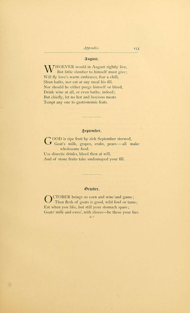 august. WHOEVER would in August rightly live, But little slumber to himself must give ; Will fly love's warm embraces, fear a chill, Shun baths, nor eat at any meal his fill. Nor should he either purge himself or bleed. Drink wine at all, or even bathe, indeed; But chiefly, let no hot and luscious meats Tempt any one to gastronomic feats. GOOD is ripe fruit by rich September strewed. Goat's milk, grapes, crabs, pears — all make wholesome food. Use diuretic drinks, bleed then at will, And of stone fruits take undismayed your fill. ©ctotcr. OCTOBER brings us corn and wine and game; Then flesh of goats is good, wild fowl or tame; Eat when you like, but still your stomach spare; Goats' milk and ewes', with cloves—be these your fare.