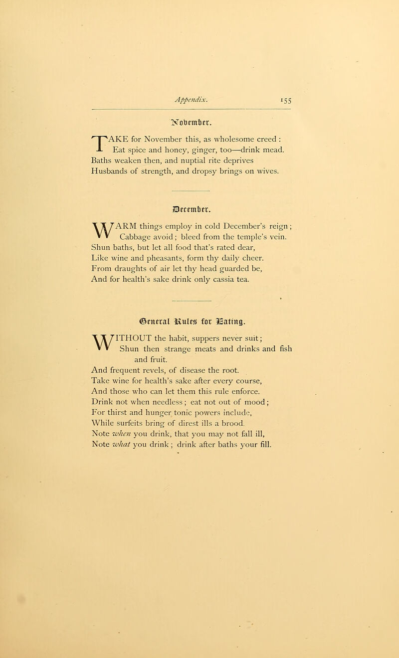 Nobemter. TAKE for November this, as wholesome creed : Eat spice and honey, ginger, too—-drink mead. Baths weaken tlien, and nuptial rite deprives Husbands of strength, and dropsy brings on wives. IBecemiec. WARM things employ in cold December's reign ; Cabbage avoid; bleed from the temple's vein. Shun baths, but let all food that's rated dear, Like wine and pheasants, form thy daily cheer. From draughts of air let thy head guarded be, And for health's sake drink only cassia tea. (general IXules for lEating. WITHOUT the habit, suppers never suit; Shun then strange meats and drinks and fish and fruit. And frequent revels, of disease the root. Take wine for health's sake after every course. And those who can let them this rule enforce. Drink not when needless ; eat not out of mood; For thirst and hunger tonic powers include, While surfeits bring of direst ills a brood. Note when you drink, that you may not fall ill, Note what you drink ; drink after baths your fill.