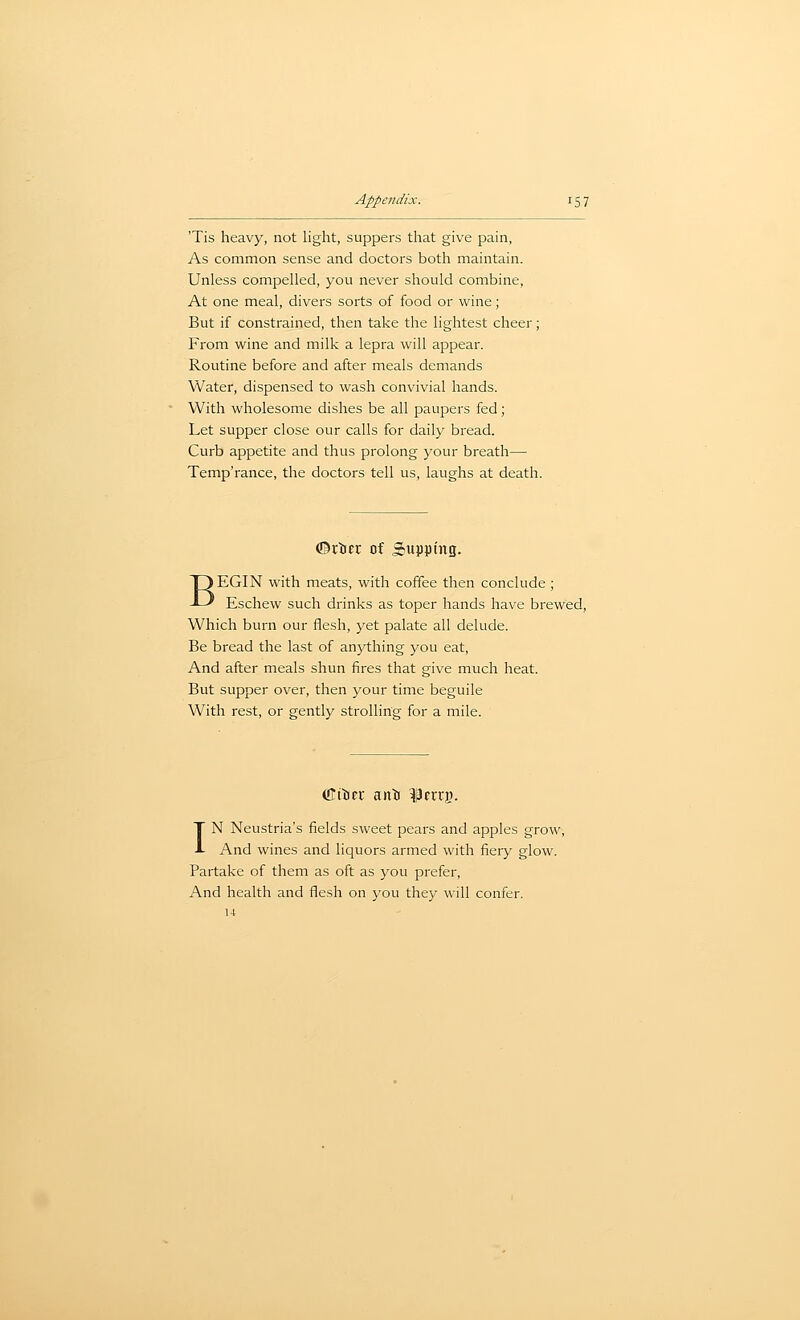 'Tis heavy, not light, suppers that give pain, As common sense and doctors both maintain. Unless compelled, you never should combine. At one meal, divers sorts of food or wine; But if constrained, then take the lightest cheer; From wine and milk a lepra will appear. Routine before and after meals demands Water, dispensed to wash convivial hands. With wholesome dishes be all paupers fed; Let supper close our calls for daily bread. Curb appetite and thus prolong your breath— Temp'rance, the doctors tell us, laughs at death. ©ttiEr of Supping. BEGIN with meats, with coffee then conclude ; Eschew such drinks as toper hands have brewed, Which burn our flesh, yet palate all delude. Be bread the last of anything you eat. And after meals shun fires that give much heat. But supper over, then your time beguile With rest, or gently strolling for a mile. IN Neustria's fields sweet pears and apples grow, And wines and liquors armed with fiery glow. Partake of them as oft as you prefer, And health and flesh on you they will confer, u