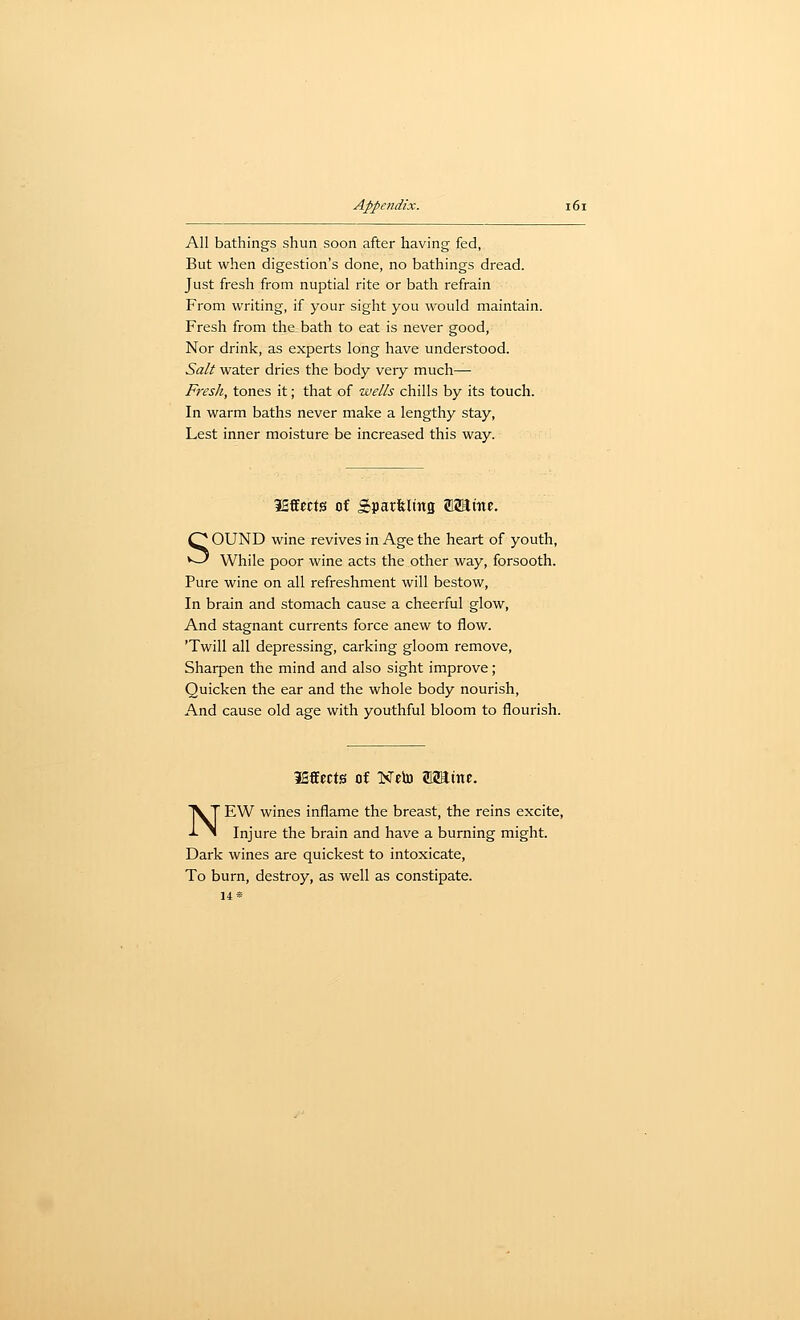 All bathings shun soon after having fed, But when digestion's done, no bathings dread. Just fresh from nuptial rite or bath refrain From writing, if your sight you would maintain. Fresh from the bath to eat is never good, Nor drink, as experts long have understood. Salt water dries the body very much— Fresh, tones it; that of wells chills by its touch. In warm baths never make a lengthy stay, Lest inner moisture be increased this way. ififfwts of Sparfelmg SaJtitf. SOUND wine revives in Age the heart of youth, While poor wine acts the other way, forsooth. Pure wine on all refreshment will bestow, In brain and stomach cause a cheerful glow, And stagnant currents force anew to flow. 'Twill all depressing, carking gloom remove. Sharpen the mind and also sight improve; Quicken the ear and the whole body nourish, And cause old age with youthful bloom to flourish. lEffects Of Neto 212attic. NEW wines inflame the breast, the reins excite. Injure the brain and have a burning might. Dark wines are quickest to intoxicate. To burn, destroy, as well as constipate. 14«