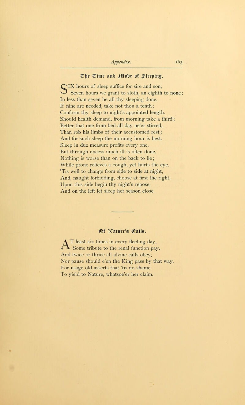 5!rt)c ^rime anti JBltitie of Slecpmg. SIX hours of sleep suffice for sire and son, Seven hours we grant to sloth, an eighth to none; In less than seven be all thy sleeping done. If nine are needed, take not thou a tenth; Conform thy sleep to night's appointed length. Should health demand, from morning take a third; Better that one from bed all day ne'er stirred, Than rob his limbs of their accustomed rest; And for such sleep the morning hour is best. Sleep in due measure profits every one, But through excess much ill is often done. Nothing is worse than on the back to lie; While prone relieves a cough, yet hurts the eye. 'Tis well to change from side to side at night, And, naught forbidding, choose at first the right. Upon this side begin thy night's repose, And on the left let sleep her season close. ©f Nature's ©alls. AT least six times in every fleeting day. Some tribute to the renal function pay. And twice or thrice all alvine calls obey, Nor pause should e'en the King pass by that way. For usage old asserts that 'tis no shame To yield to Nature, whatsoe'er her claim.