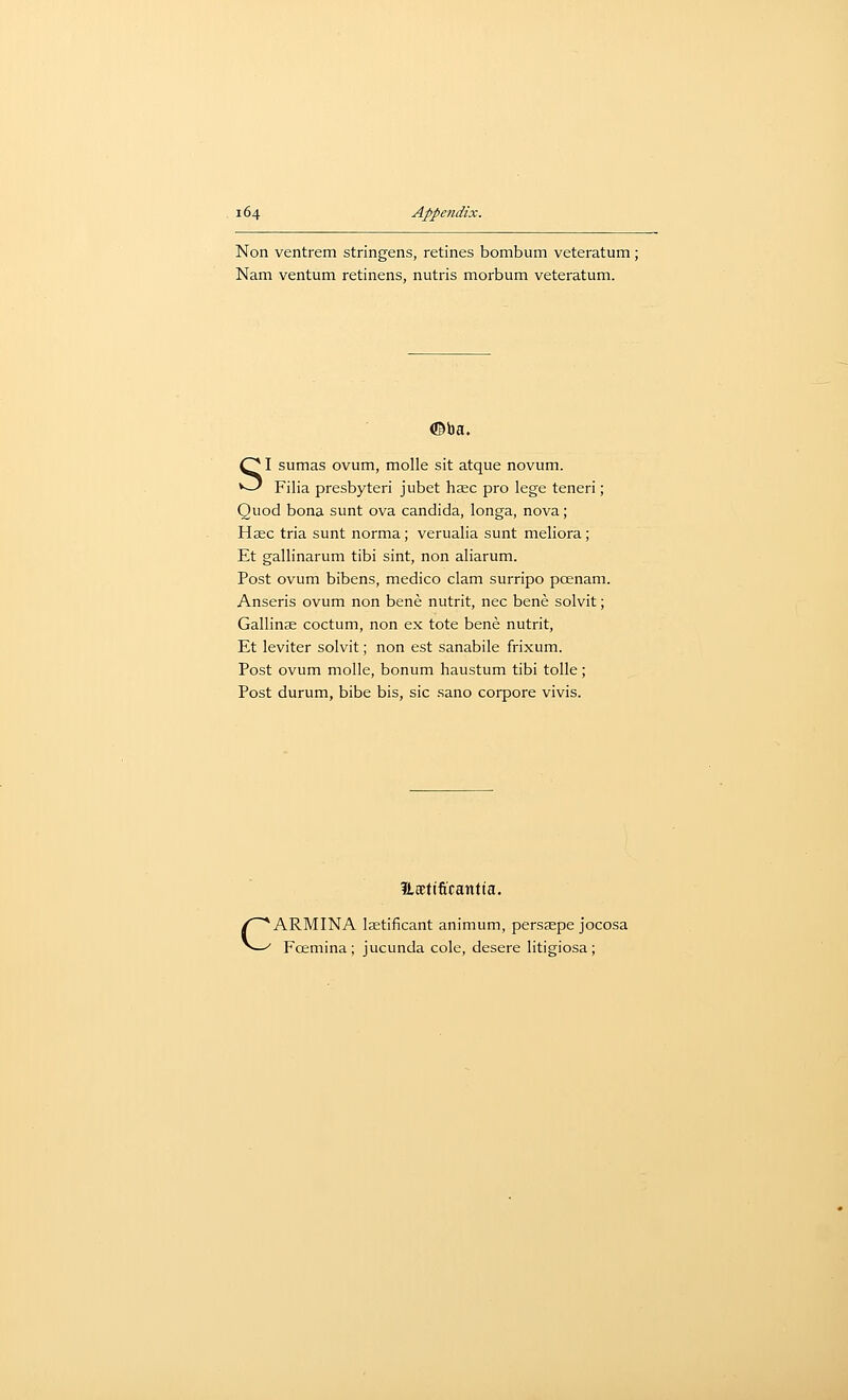 Non ventrem stringens, retines bombum veteratum ; Nam ventum retinens, nutris morbum veteratum. <©ba. SI sumas ovum, molle sit atque novum. Filia presbyteri jubet haec pro lege teneri; Quod bona sunt ova Candida, longa, nova; Hsec tria sunt norma; verualia sunt meliora; Et gallinarum tibi sint, non aliarum. Post ovum bibens, medico clam surripo pcenam. Anseris ovum non bene nutrit, nee bene solvit; Gallinse coctum, non ex tote bene nutrit, Et leviter solvit; non est sanabile frixum. Post ovum molle, bonum haustum tibi tolle; Post durum, bibe bis, sic sano corpore vivis. c ILEEtificantia. ARMINA Isetificant animum, persjepe jocosa Fcemina; jucunda cole, desere litigiosa;