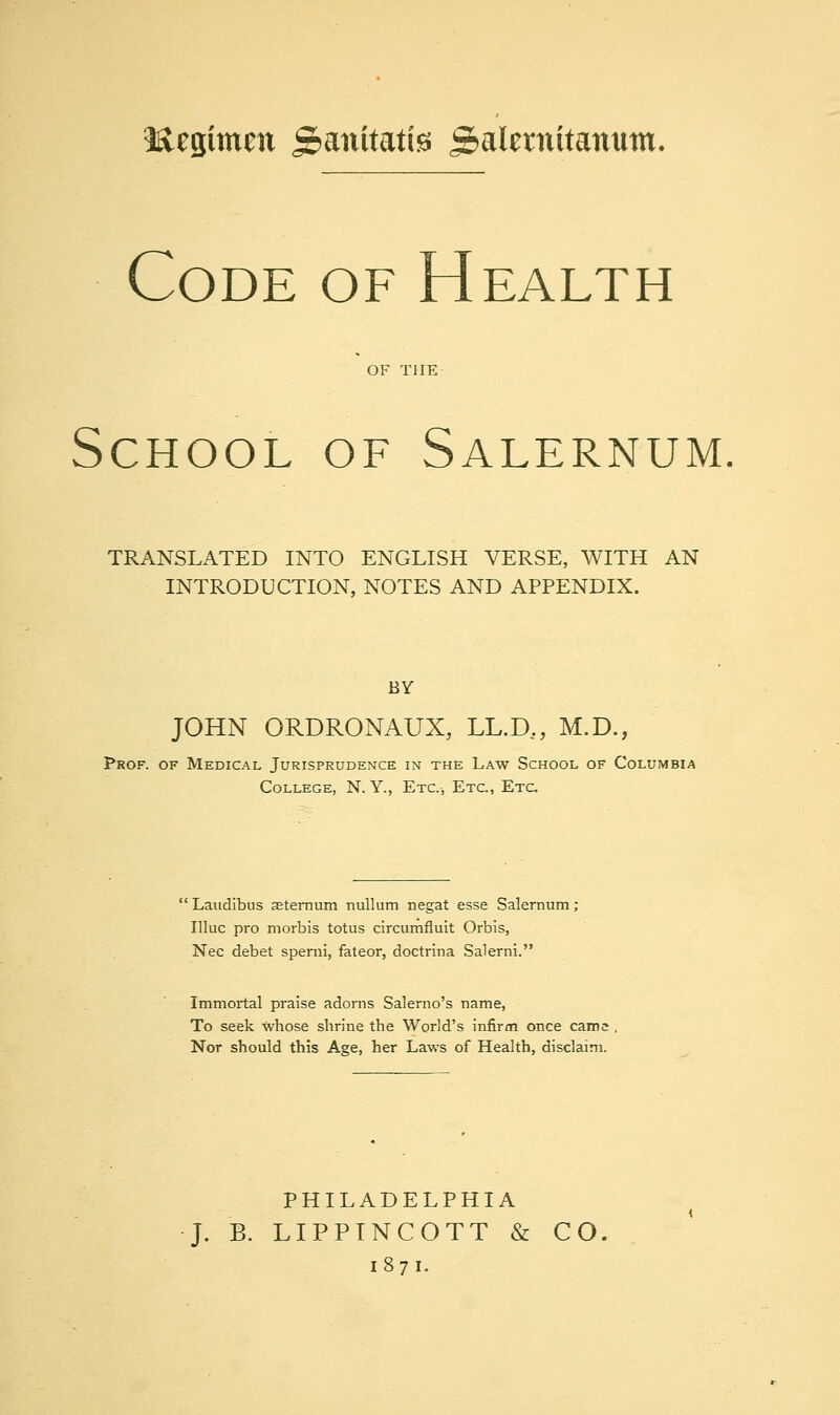 lacgimctt gianitatis gialftnitanuin. Code of Health OF THE School of Salernum TRANSLATED INTO ENGLISH VERSE, WITH AN INTRODUCTION, NOTES AND APPENDIX. BY JOHN ORDRONAUX, LL.D,, M.D., Prof, of Medical Jurisprudence in the Law School of Columbia College, N. Y., Etc.-, Etc., Etc 'Laudibus aeternum nullum negat esse Salernum; Illuc pro morbis totus circumfluit Orbis, Nee debet sperni, fateor, doctrina Salerni. Immortal praise adorns Salerno's name, To seek whose shrine the World's infirm once came Nor should this Age, her Laws of Health, disclaim. PHILADELPHIA J. B. LIPPTNCOTT & CO, 1871.