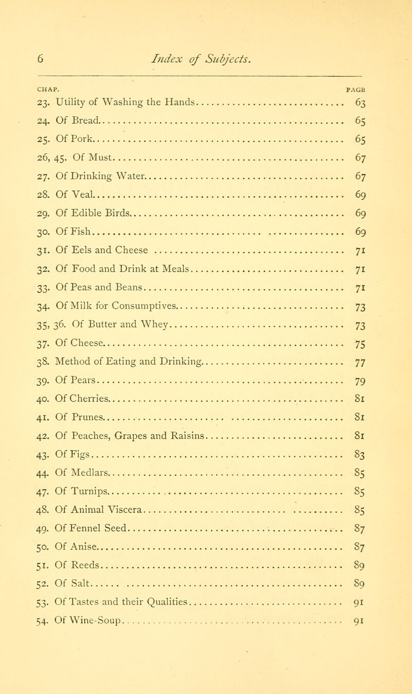 CHAP. PAGE 23. Utility of Washing the Hands 63 24. Of Bread 65 25. Of Pork 65 26. 45. Of Must 67 27. Of Drinking Water d'] 28. Of Veal 69 29. Of Edible Birds 69 30. Of Fish 69 31. Of Eels and Cheese 71 32. Of Food and Drink at Meals 71 33. Of Peas and Beans 71 34. Of Milk for Consumptives 73 35. 36. Of Butter and Whey 73 37. Of Cheese 75 38. Method of Eating and Drinking 77 39. Of Pears 79 40. Of Cherries 81 41. Of Prunes 8l 42. Of Peaches, Grapes and Raisins 81 43- OfFigs %z 44. Of Medlars 85 47. Of Turnips 85 48. Of Animal Viscera 85 49. Of Fennel Seed 87 50. Of Anise Z'] 51. Of Reeds 89 52. Of Salt 89 53. Of Tastes and their Qualities 91 54. Of Wine-Soup 91