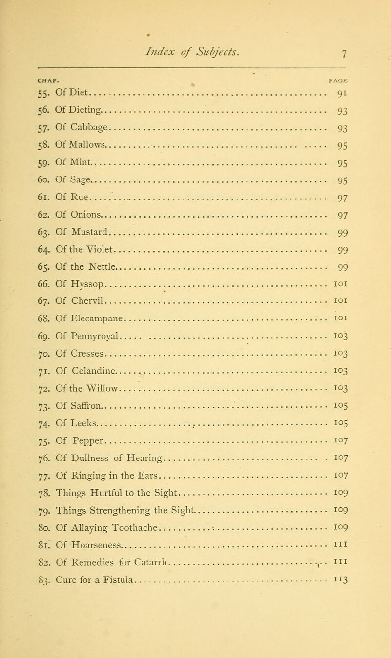 CHAP, PAGE 55. Of Diet 91 56. Of Dieting 93 57. Of Cabbage 93 58. Of Mallows 95 59. Of Mint 95 60. Of Sage 95 61. Of Rue 97 62. Of Onions 97 63. Of Mustard 99 64. Of the Violet 99 65. Of the Nettle. 99 (i(>. Of Hyssop loi 67. Of Chervil loi 68. Of Elecampane loi 69. Of Pennyroyal 103 70. Of Cresses 103 71. Of Celandine.. 103 72. Of the Willow 103 73. Of Saffron ' 105 74. Of Leeks 105 75. Of Pepper 107 76. Of Dullness of Hearing 107 77. Of Ringing in the Ears 107 78. Things Hurtful to the Sight 109 79. Things Strengthening the Sight 109 80. Of Allaying Toothache •. 109 8r. Of Hoarseness m 82. Of Remedies for Catarrh ^. • i n 83. Cure for a Fistula 113