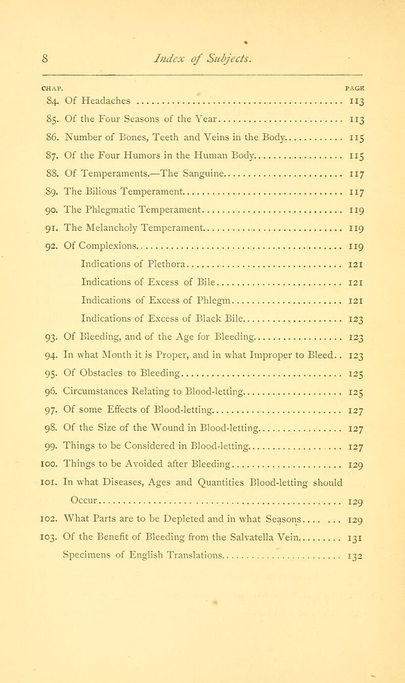 CHAP. PAGE 84. Of Headaches 113 85. Of the Four Seasons of the Year 113 86. Number of Bones, Teeth and Veins in the Body 115 87. Of the Four Humors in the Human Body 115 88. Of Temperaments.—The Sanguine 117 89. The Bilious Temperament 117 90. The Phlegmatic Temperament 119 91. The Melancholy Temperament 119 92. Of Complexions 119 Indications of Plethora 121 Indications of Excess of Bile 121 Indications of Excess of Phlegm 121 Indications of Excess of Black Bile 123 93. Of Bleeding, and of the Age for Bleeding 123 94. In what Month it is Proper, and in what Improper to Bleed.. 123 95. Of Obstacles to Bleeding 125 96. Circumstances Relating to Blood-letting , 125 97. Of some Effects of Blood-letting 127 98. Of the Size of the Wound in Blood-letting 127 99. Things to be Considered in Blood-letting 127 100. Things to be Avoided after Bleeding 129 loi. In what Diseases, Ages and Quantities Blood-letting should Occur 129 102. What Parts are to be Depleted and in wdiat Seasons 129 103. Of the Benefit of Bleeding from the Salvatella Vein 131 Specimens of English Translations 132