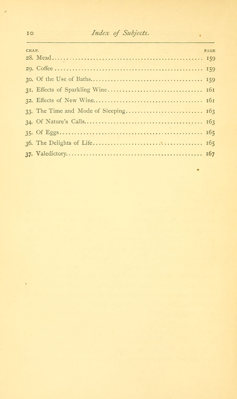 CHAP. PAGE 28. Mead 159 29. Coffee 159 30. Of the Use of Baths 159 31. Effects of Sparkling Wine 161 32. Effects of New Wine 161 33. The Time and Mode of Sleeping 163 34. Of Nature's Calls 163 35. Of Eggs 165 36. The Delights of Life ■ 165 37. Valedictory 167