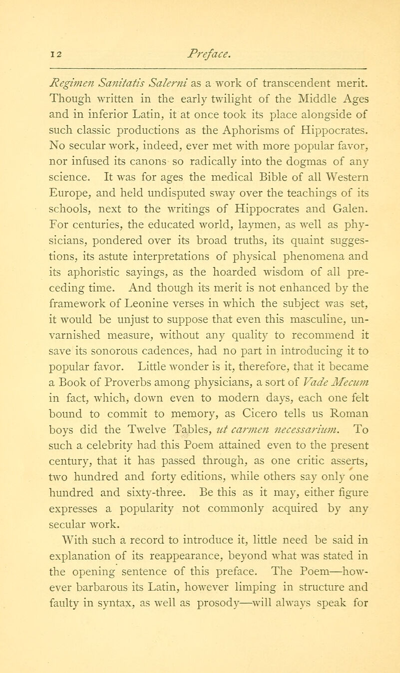 Regimen Sanitatis Salerni 2& a work of transcendent merit. Though written in the early twilight of the Middle Ages and in inferior Latin, it at once took its place alongside of such classic productions as the Aphorisms of Hippocrates. No secular work, indeed, ever met with more popular favor, nor infused its canons so radically into the dogmas of any science. It was for ages the medical Bible of all Western Europe, and held undisputed ST\^ay over the teachings of its schools, next to the writings of Hippocrates and Galen. For centuries, the educated world, laymen, as well as phy- sicians, pondered over its broad truths, its quaint sugges- tions, its astute interpretations of physical phenomena and its aphoristic sayings, as the hoarded wisdom of all pre- ceding time. And though its merit is not enhanced by the framework of Leonine verses in which the subject was set, it would be unjust to suppose that even this masculine, un- varnished measure, without any quality to recommend it save its sonorous cadences, had no part in introducing it to popular favor. Little wonder is it, therefore, that it became a Book of Proverbs among physicians, a sort of Vade Me cum in fact, which, down even to modern days, each one felt bound to commit to memory, as Cicero tells us Roman boys did the Twelve Tables, ut caimen necessarmm. To such a celebrity had this Poem attained even to the present century, that it has passed through, as one critic asserts, two hundred and forty editions, while others say only one hundred and sixty-three. Be this as it may, either figure expresses a popularity not commonly acquired by any secular work. With such a record to introduce it, little need be said in explanation of its reappearance, beyond what was stated in the opening sentence of this preface. The Poem—how- ever barbarous its Latin, however limping in structure and faulty in syntax, as well as prosody—will always speak for