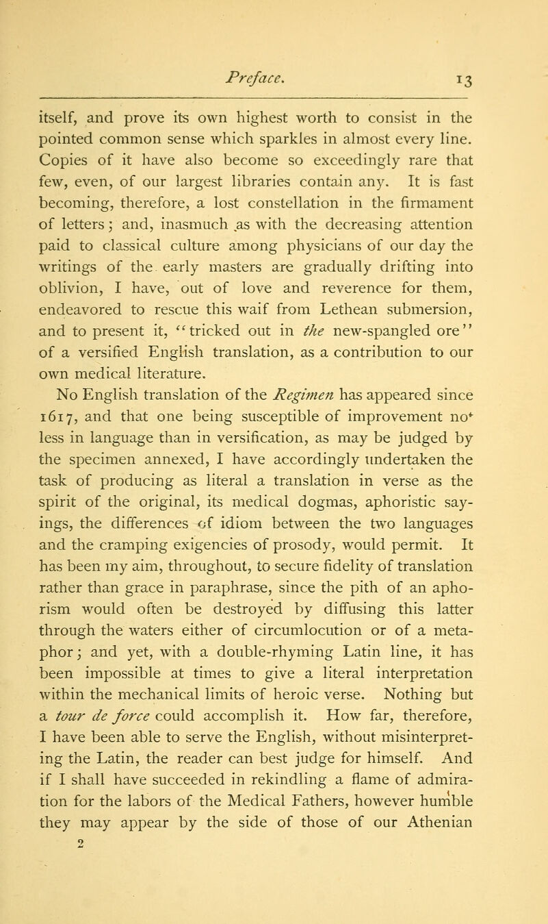 itself, and prove its own highest worth to consist in the pointed common sense which sparkles in almost every line. Copies of it have also become so exceedingly rare that few, even, of our largest libraries contain any. It is fast becoming, therefore, a lost constellation in the firmament of letters; and, inasmuch as with the decreasing attention paid to classical culture among physicians of our day the writings of the. early masters are gradually drifting into oblivion, I have, out of love and reverence for them, endeavored to rescue this waif from Lethean submersion, and to present it, *'tricked out in the new-spangled ore of a versified English translation, as a contribution to our own medical literature. No English translation of the Regimeit has appeared since 1617, and that one being susceptible of improvement no*^ less in language than in versification, as may be judged by the specimen annexed, I have accordingly undertaken the task of producing as literal a translation in verse as the spirit of the original, its medical dogmas, aphoristic say- ings, the differences of idiom between the two languages and the cramping exigencies of prosody, would permit. It has been my aim, throughout, to secure fidelity of translation rather than grace in paraphrase, since the pith of an apho- rism would often be destroyed by diffusing this latter through the waters either of circumlocution or of a meta- phor ; and yet, with a double-rhyming Latin line, it has been impossible at times to give a literal interpretation within the mechanical limits of heroic verse. Nothing but a tour de force could accomplish it. How far, therefore, I have been able to serve the English, without misinterpret- ing the Latin, the reader can best judge for himself. And if I shall have succeeded in rekindling a flame of admira- tion for the labors of the Medical Fathers, however humble they may appear by the side of those of our Athenian