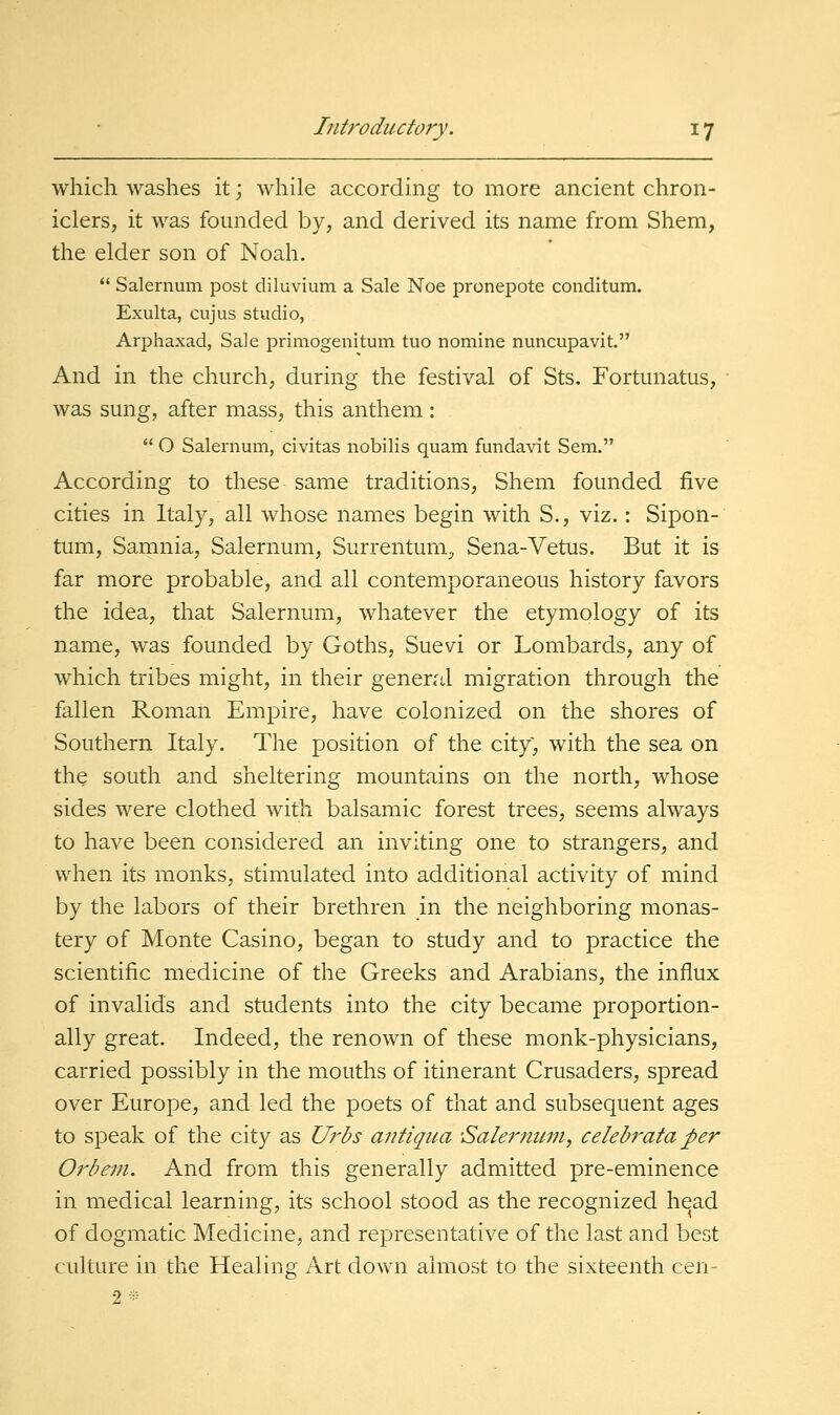 which washes it; while according to more ancient chron- iclers, it was founded by, and derived its name from Shem, the elder son of Noah.  Salernum post diluvium a Sale Noe pronepote conditum. Exulta, cujus studio, Arphaxad, Sale primogenitum tuo nomine nuncupavit. And in the church, during the festival of Sts. Fortunatus, was sung, after mass, this anthem :  O Salernum, civitas nobilis quam fundavit Sem. According to these same traditions, Shem founded five cities in Italy, all whose names begin with S., viz.: Sipon- tum, Samnia, Salernum, Surrentum, Sena-Vetus. But it is far more probable, and all contemporaneous history favors the idea, that Salernum, whatever the etymology of its name, was founded by Goths, Suevi or Lombards, any of which tribes might, in their general migration through the fallen Roman Empire, have colonized on the shores of Southern Italy. The position of the city, with the sea on the south and sheltering mountains on the north, whose sides were clothed with balsamic forest trees, seems always to have been considered an inviting one to strangers, and when its monks, stimulated into additional activity of mind by the labors of their brethren in the neighboring monas- tery of Monte Casino, began to study and to practice the scientific medicine of the Greeks and Arabians, the influx of invalids and students into the city became proportion- ally great. Indeed, the renown of these monk-physicians, carried possibly in the mouths of itinerant Crusaders, spread over Europe, and led the poets of that and subsequent ages to speak of the city as Urbs antiqua Salei'mtm, celebrata per Orbem. And from this generally admitted pre-eminence in medical learning, its school stood as the recognized head of dogmatic Medicine, and representative of the last and best culture in the Healing Art down almost to the sixteenth cen-