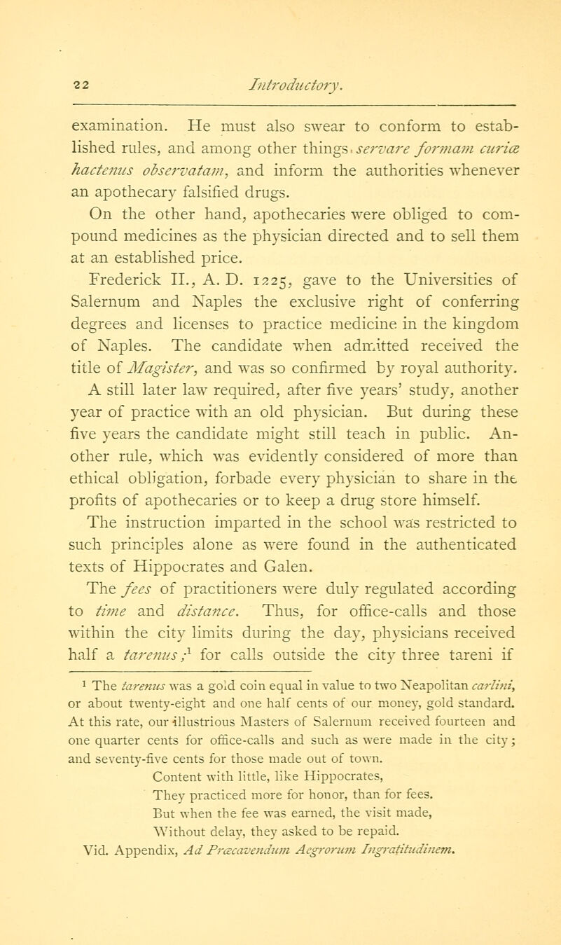 examination. He must also swear to conform to estab- lished rules, and among other things -. sei'vare foi'inam cui'ice. hacteniLS observatam, and inform the authorities whenever an apothecary falsified drugs. On the other hand, apothecaries were obliged to com- pound medicines as the physician directed and to sell them at an established price. Frederick II., A. D. 1225, gave to the Universities of Salernum and Naples the exclusive right of conferring degrees and licenses to practice medicine in the kingdom of Naples. The candidate when admitted received the title of Magister, and was so confirmed by royal authority. A still later law required, after five years' study, another year of practice with an old physician. But during these five years the candidate might still teach in public. An- other rule, which was evidently considered of more than ethical obligation, forbade every physician to share in the profits of apothecaries or to keep a drug store himself. The instruction imparted in the school was restricted to such principles alone as were found in the authenticated texts of Hippocrates and Galen. The fees of practitioners were duly regulated according to time and distance. Thus, for office-calls and those w^ithin the city limits during the day, physicians received half a tarenus r' for calls outside the city three tareni if 1 The tarenus was a gold coin equal in value to two Neapolitan carlini, or about twenty-eight and one half cents of our money, gold standard. At this rate, our illustrious Masters of Salernum received fourteen and one quarter cents for office-calls and such as were made in the city; and seventy-five cents for those made out of town. Content with little, like Hippocrates, They practiced more for honor, than for fees. But when the fee was earned, the visit made, Without delay, they asked to be repaid. Vid. Appendix, Ad Prcccavendiwi Acgroriim Ingratitiidinem.