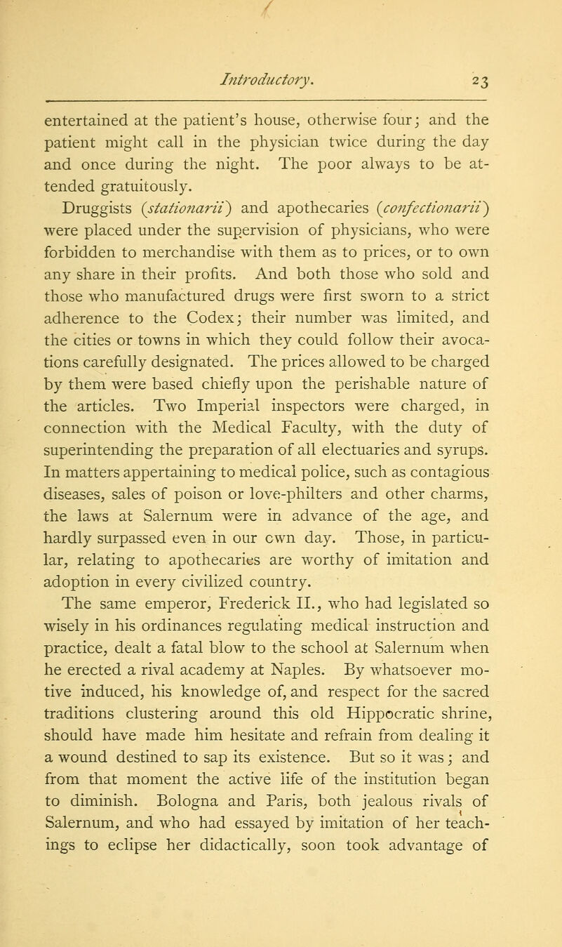 entertained at the patient's house, otherwise four; and the patient might call in the physician twice during the day and once during the night. The poor always to be at- tended gratuitously. Druggists {stationarii~) and apothecaries {confectionarii') were placed under the supervision of physicians, who were forbidden to merchandise with them as to prices, or to own any share in their profits. And both those who sold and those who manufactured drugs were first sworn to a strict adherence to the Codex; their number was limited, and the cities or towns in which they could follow their avoca- tions carefully designated. The prices allowed to be charged by them were based chiefly upon the perishable nature of the articles. Two Imperial inspectors were charged, in connection with the Medical Faculty, with the duty of superintending the preparation of all electuaries and syrups. In matters appertaining to medical police, such as contagious diseases, sales of poison or love-philters and other charms, the laws at Salernum were in advance of the age, and hardly surpassed even in our own day. Those, in particu- lar, relating to apothecaries are worthy of imitation and adoption in every civilized country. The same emperor, Frederick II., who had legislated so wisely in his ordinances regulating medical instruction and practice, dealt a fatal blow to the school at Salernum when he erected a rival academy at Naples. By whatsoever mo- tive induced, his knowledge of, and respect for the sacred traditions clustering around this old Hippocratic shrine, should have made him hesitate and refrain from dealing it a wound destined to sap its existence. But so it was; and from that moment the active life of the institution began to diminish. Bologna and Paris, both jealous rivals of Salernum, and who had essayed by imitation of her teach- ings to eclipse her didactically, soon took advantage of