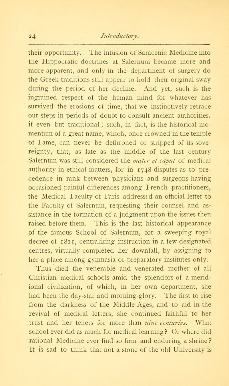 their opportunity. The infusion of Saracenic Medicine into the Hippocratic doctrines at Salernum became more and more apparent, and only in the department of surgery do the Greek traditions still appear to hold their original sway during the period of her decline. And yet, such is the ingrained respect of the human mind for whatever has survived the erosions of time, that we instinctively retrace our steps in periods of doubt to consult ancient authorities, if even but traditional; such, in fact, is the historical mo- mentum of a great name, which, once crowned in the temple of Fame, can never be dethroned or stripped of its sove- reignty, that, as late as the middle of the last century Salernum was still considered the mater et caput of medical authority in ethical matters, for in 1748 disputes as to pre- cedence in rank between physicians and surgeons having occasioned painful differences among French practitioners, the Medical Faculty of Paris addressed an official letter to the Faculty of Salernum, requesting their counsel and as- sistance in the formation of a judgment upon the issues then raised before them. This is the last historical appearance of the famous School of Salernum, for a sweeping royal decree of 1811, centralizing instruction in a few designated centres, virtually completed her downfall, by assigning to her a place among gymnasia or preparatory institutes only. Thus died the venerable and venerated mother of all Christian medical schools amid the splendors of a merid- ional civilization, of which, in her own department, she had been the day-star and morning-glory. The first to rise from the darkness of the Middle Ages, and to aid in the revival of medical letters, she continued faithful to her trust and her tenets for more than nine centuries. What school ever did as much for medical learning? Or where did rational Medicine ever find so firm and enduring a shrine ? It is sad to think that not a stone of the old University is