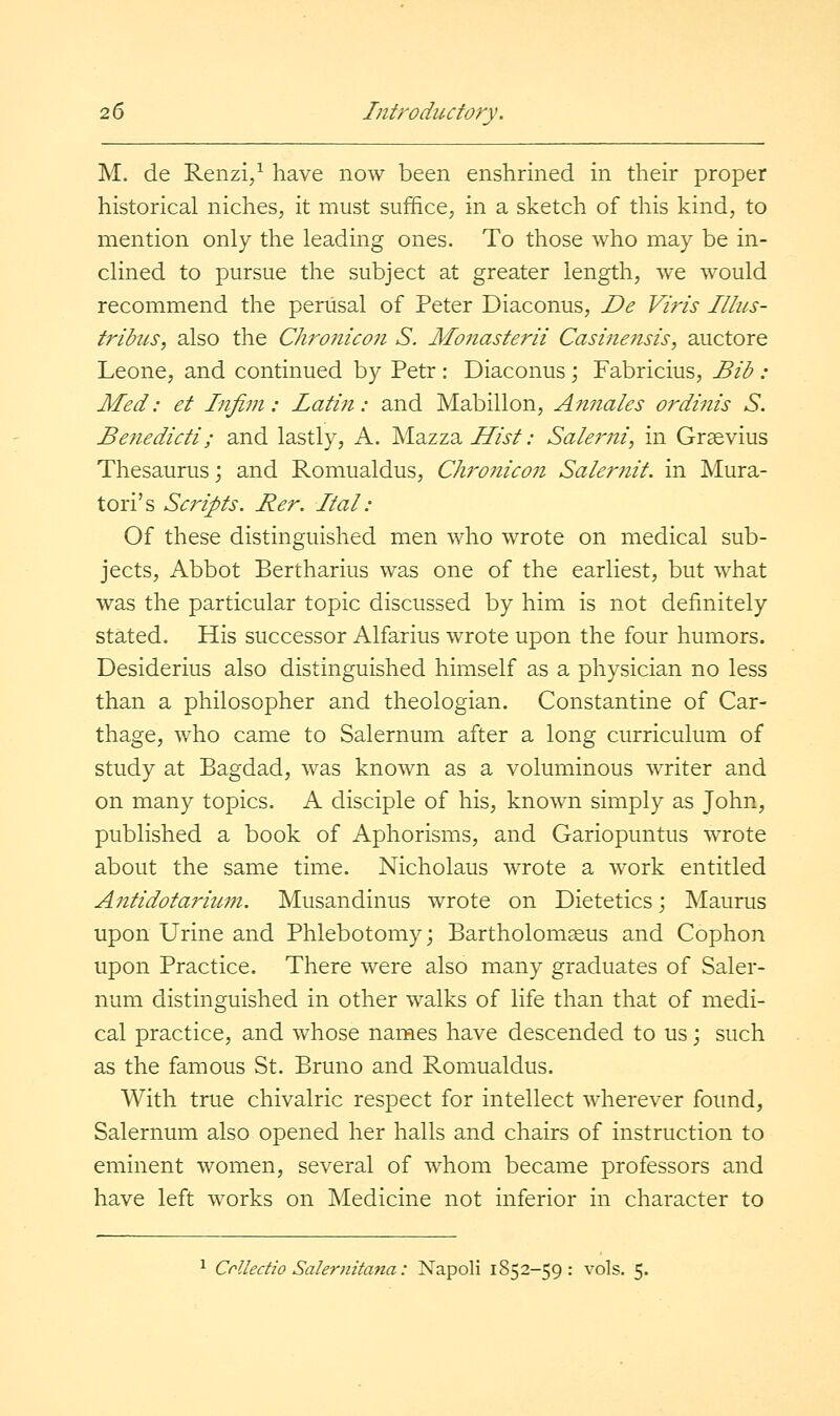 M. de Renzi/ have now been enshrined in their proper historical niches, it must suffice, in a sketch of this kind, to mention only the leading ones. To those who may be in- clined to pursue the subject at greater length, we would recommend the perusal of Peter Diaconus, De Viris Illus- trihcs, also the Chronicon S. Mo7iasterii Casinensis, auctore Leone, and continued by Petr : Diaconus; Fabricius, Bib : Med: et Infiiii: Latin: and Mabillon, Annates ordinis S. Benedicti; and lastly, A. MazzaZT/V/; Sale7'ni, in Graevius Thesaurus; and Romualdus, Owonicon Saler?iit. in Mura- tori's Scripts. Rer. Ital: Of these distinguished men who wrote on medical sub- jects. Abbot Bertharius was one of the earliest, but what was the particular topic discussed by him is not definitely stated. His successor Alfarius wrote upon the four humors. Desiderius also distinguished himself as a physician no less than a philosopher and theologian. Constantine of Car- thage, who came to Salernum after a long curriculum of study at Bagdad, was known as a voluminous writer and on many topics. A disciple of his, known simply as John, published a book of Aphorisms, and Gariopuntus wTote about the same time. Nicholaus wrote a work entitled Antidotariwn. Musandinus wrote on Dietetics; Maurus upon Urine and Phlebotomy; Bartholomseus and Cophon upon Practice. There were also many graduates of Saler- num distinguished in other walks of life than that of medi- cal practice, and whose names have descended to us; such as the famous St. Bruno and Romualdus. With true chivalric respect for intellect wherever found, Salernum also opened her halls and chairs of instruction to eminent women, several of whom became professors and have left works on Medicine not inferior in character to ^ Crlledio Salernitana: Napoli 1852-59: vols. 5.