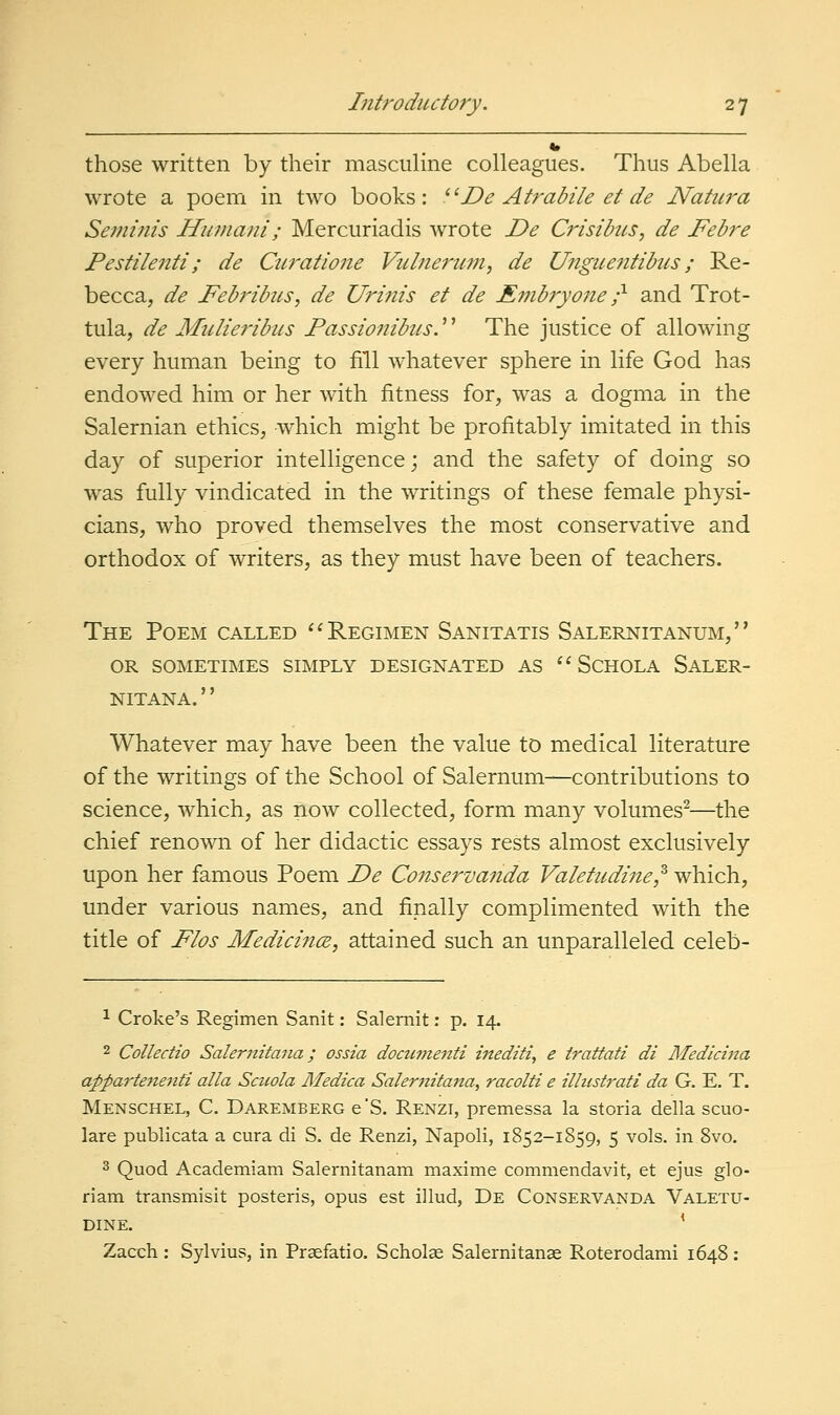 those written by their masculine colleagues. Thus Abella wrote a poem in two books: ^^De Atrabile et de Natura Seminis Humani; Mercuriadis wrote De Crisibus, de Febre Pestilenti; de Curatione Vulnerum, de Unguentibics; Re- becca, de Febribus, de Urinis et de Embryone -^ and Trot- tula, de Mulieribus Passionibus.'' The justice of allowing every human being to fill whatever sphere in life God has endowed him or her with fitness for, was a dogma in the Salernian ethics, w^hich might be profitably imitated in this day of superior intelligence; and the safety of doing so was fully vindicated in the writings of these female physi- cians, who proved themselves the most conservative and orthodox of writers, as they must have been of teachers. The Poem called ^^ Regimen Sanitatis Salernitanum, OR SOMETIMES SIMPLY DESIGNATED AS  SCHOLA SaLER- NITANA.'' Whatever may have been the value to medical literature of the writings of the School of Salernum—contributions to science, which, as now collected, form many volumes^—the chief renown of her didactic essays rests almost exclusively upon her famous Poem De Conserva^tda Valetudine^ which, under various names, and finally complimented with the title of Flos Medidnce, attained such an unparalleled celeb- 1 Croke's Regimen Sanit: Salernit; p. 14. 2 Colledio Salernitana; ossia docwjienti inediti, e irattati di Medlcina appartenenfi alia Sctiola Medica Salernitana, racolti e ilhtstrati da G. E. T. Menschel, C. Daremberg e'S. Renzi, premessa la storia della scuo- lare publicata a cura di S. de Renzi, Napoli, 1852-1859, 5 vols, in 8vo. 3 Quod Academiam Salernitanam maxime commendavit, et ejus glo- riam transmisit posteris, opus est illud, De Conservanda Valetu- Dine. ' Zacch : Sylvius, in Prsefatio. Scholse Salernitance Roterodami 1648 :