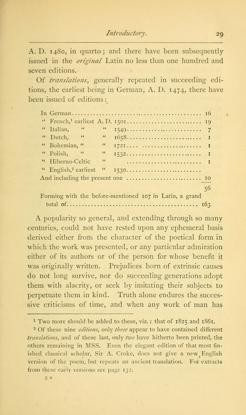 A. D. 1480, in quarto; and there have been subsequently issued in the original Latin no less than one hundred and seven editions. Of translations, generally repeated in succeeding edi- tions, the earliest being in German, A. D. 1474, there have been issued of editions :^ In German 16  French,! earliest A. D, 1501 i^ Italian,   1549 7  Dutch,   1658 I  Bohemian,   1721 I  Polish,   1532 I  Hiberno-Celtic  I  English,^ earliest  1530 And including the present one 10 56 Forming with the before-mentioned 107 in Latin, a grand total of 163 A popularity so general, and extending through so many centuries, could not have rested upon any ephemeral basis derived either from the character of the poetical form in which the work was presented, or any particular admiration either of its authors or of the person for whose benefit it was originally written. Prejudices born of extrinsic causes do not long survive, nor do succeeding generations adopt them with alacrity, or seek by imitating their subjects to perpetuate them in kind. Truth alone endures the succes- sive criticisms of time, and when any work of man has 1 Two more should be added to these, viz. : that of 1825 and i86r. 2 Of these nine editions, only t/i7-ee appear to have contained different translations, and of these last, only two have hitherto been printed, the others remaining in MSS. Even the elegant edition of that most fin- ished classical scholar, Sir A. Croke, does not give a new English version of the poem, but repeats an ancient translation. For extracts from these earlv versiijns see page 132. 3*