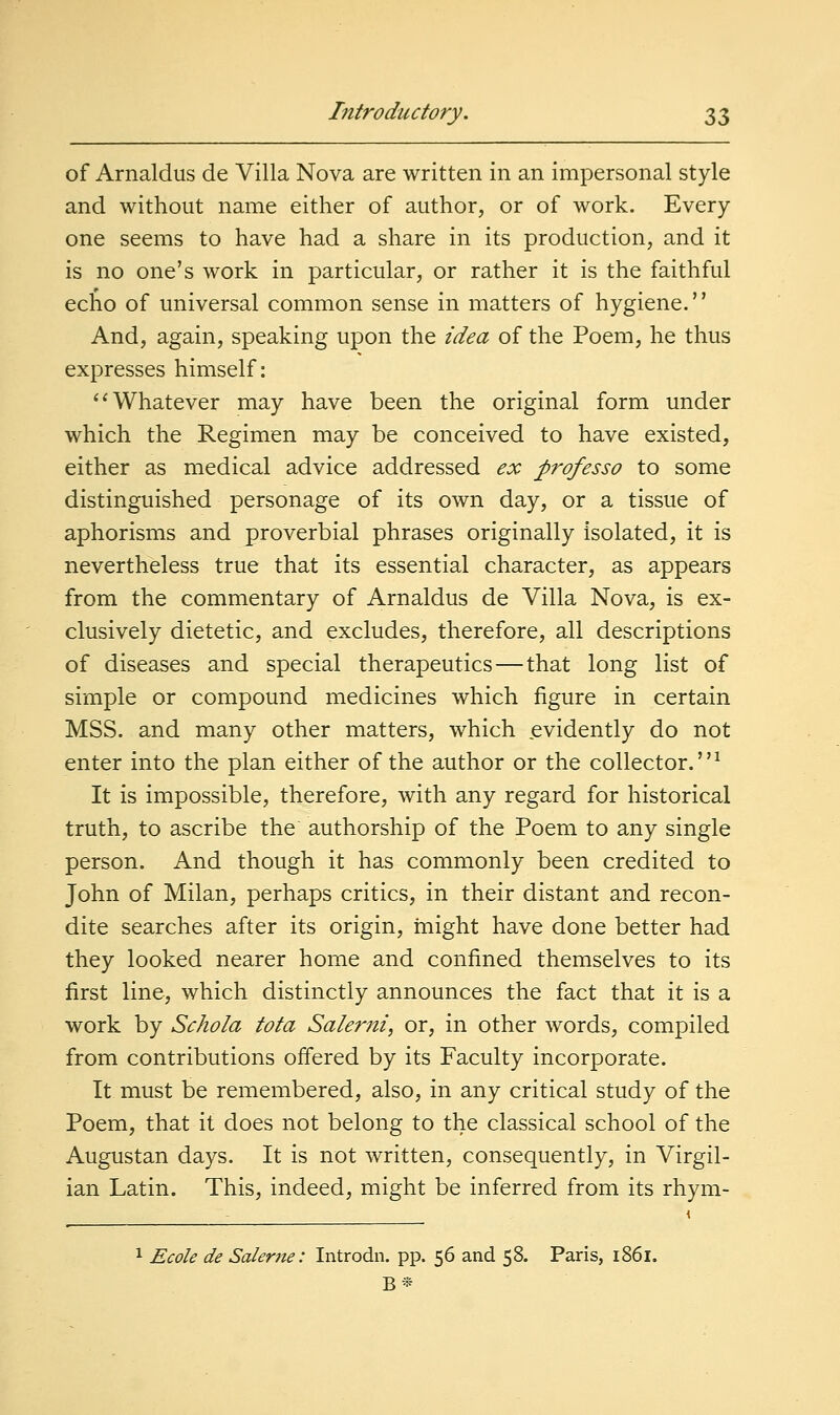 of Arnaldus de Villa Nova are written in an impersonal style and without name either of author, or of work. Every one seems to have had a share in its production, and it is no one's work in particular, or rather it is the faithful echo of universal common sense in matters of hygiene. And, again, speaking upon the idea of the Poem, he thus expresses himself: ''Whatever may have been the original form under which the Regimen may be conceived to have existed, either as medical advice addressed ex professo to some distinguished personage of its own day, or a tissue of aphorisms and proverbial phrases originally isolated, it is nevertheless true that its essential character, as appears from the commentary of Arnaldus de Villa Nova, is ex- clusively dietetic, and excludes, therefore, all descriptions of diseases and special therapeutics—that long list of simple or compound medicines which figure in certain MSS. and many other matters, which evidently do not enter into the plan either of the author or the collector.^ It is impossible, therefore, with any regard for historical truth, to ascribe the authorship of the Poem to any single person. And though it has commonly been credited to John of Milan, perhaps critics, in their distant and recon- dite searches after its origin, rnight have done better had they looked nearer home and confined themselves to its first line, which distinctly announces the fact that it is a work by Schola tota Salerni, or, in other words, compiled from contributions offered by its Faculty incorporate. It must be remembered, also, in any critical study of the Poem, that it does not belong to the classical school of the Augustan days. It is not written, consequently, in Virgil- ian Latin. This, indeed, might be inferred from its rhym-