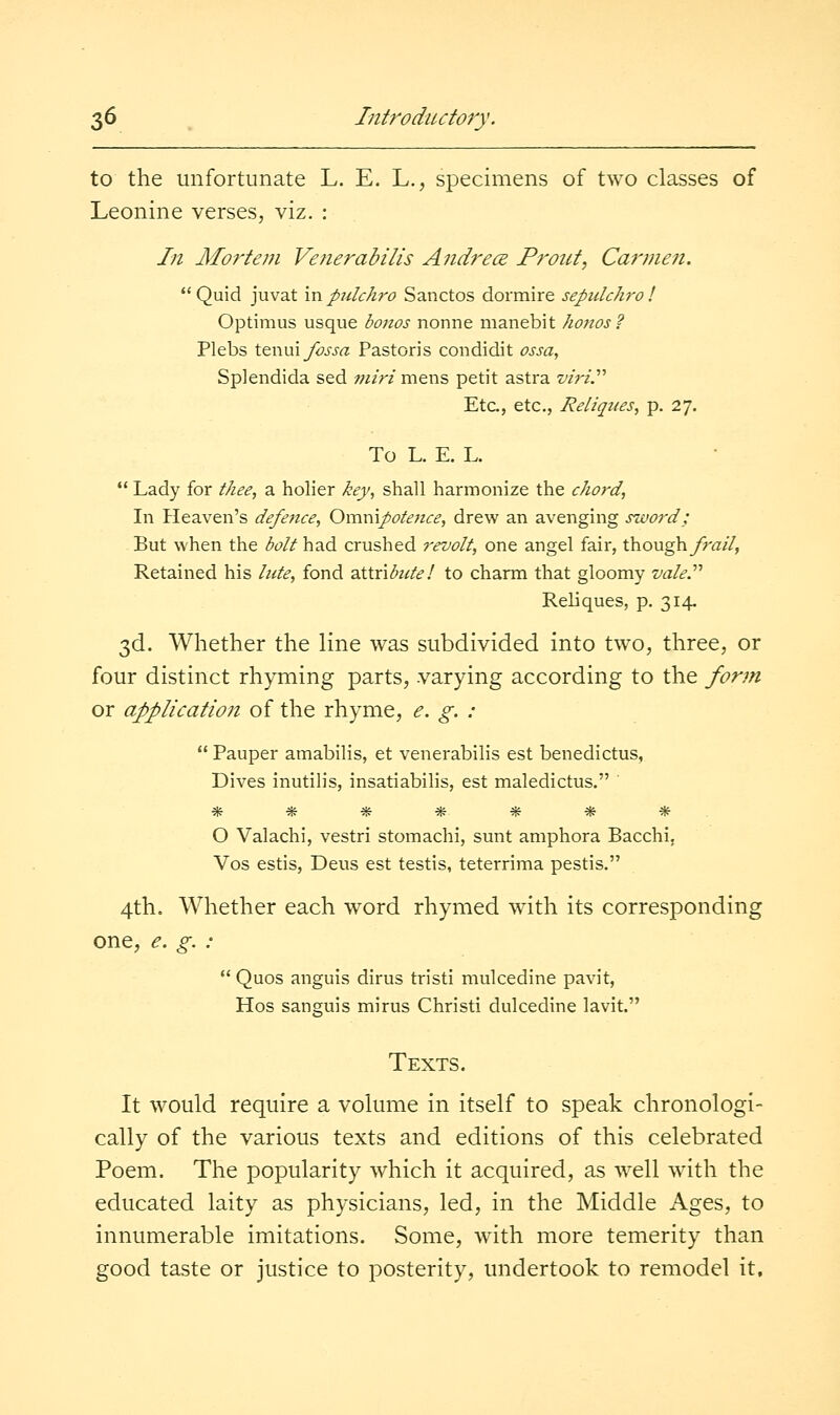 to the unfortunate L. E. L., specimens of two classes of Leonine verses, viz. : In Mortem Venerabilis Andrece Frout, Carinen. Quid juvat \Vipulchro Sanctos dormire sepidchrol Optimus usque bonos nonne manebit honos? Plebs t^xm^Iossa Pastoris condidit ossa, Splendida sed miri mens petit astra z/zV/. Etc., etc., Reliqtces, p. 27. To L. E. L.  Lady for tkee, a holier key, shall harmonize the chord, In Heaven's defence, Omnipotetice, drew an avenging sword; But when the bolt had crushed revolt, one angel fair, though_/r(7//, Retained his lute, fond 2.\.\.x\bute! to charm that gloomy vale.'''' Reliques, p. 314. 3d. Whether the line was subdivided into two, three, or four distinct rhyming parts, varying according to the form or alplication of the rhyme, <?. g. :  Pauper amabilis, et venerabilis est benedictus. Dives inutilis, insatiabilis, est maledictus, O Valachi, vestri stomachi, sunt amphora Bacchi. Vos estis, Deus est testis, teterrima pestis. 4th, Whether each w^ord rhymed with its corresponding one, e. g. :  Quos anguis dims tristi mulcedine pavit, Hos sanguis mirus Christi dulcedine lavit. Texts. It would require a volume in itself to speak chronologi- cally of the various texts and editions of this celebrated Poem. The popularity which it acquired, as well with the educated laity as physicians, led, in the Middle Ages, to innumerable imitations. Some, wdth more temerity than good taste or justice to posterity, undertook to remodel it.