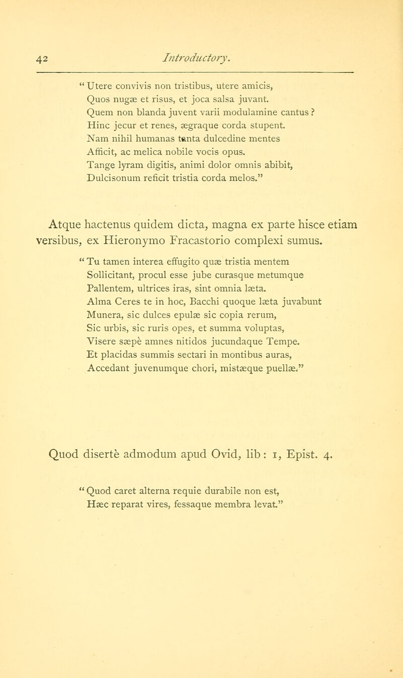  Utere convivis non tristibus, utere amicis, Quos nugae et risus, et joca salsa juvant. Quem non blanda juvent varii modulamine cantus ? Hinc jecur et renes, eegraque corda stupent. Nam nihil humanas tanta dulcedine mentes Afficit, ac melica nobile vocis opus. Tange lyram digitis, animi dolor omnis abibit, Dulcisonum reficit tristia corda melos. Atque hactenus quidem dicta, magna ex parte hisce etiam versibus, ex Hieronymo Fracastorio complexi sumus.  Tu tamen interea effugito quas tristia mentem Sollicitant, procul esse jube curasque metumque Pallentem, ultrices iras, sint omnia Iseta. Alma Ceres te in hoc, Bacchi quoque Iffita juvabmit Munera, sic dulces epuls sic copia rerum, Sic urbis, sic rm'is opes, et summa voluptas, Visere saspe amnes nitidos jucmidaque Tempe. Et placidas summis sectari in montibus auras, Accedant juvenumque chori, mistaeque puellae^ Quod diserte admodum apud Ovid, lib: i, Epist. 4.  Quod caret alterna requie durabile non est, Hsec reparat vires, fessaque membra levat