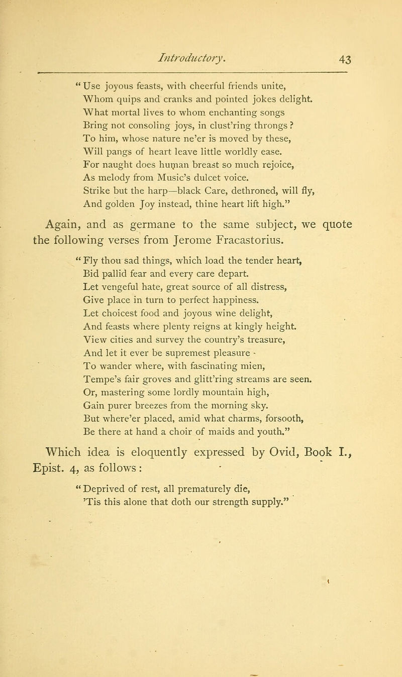  Use joyous feasts, with cheerful friends unite, Whom quips and cranks and pointed jokes deh'ght. What mortal lives to whom enchanting songs Bring not consoling joys, in clust'ring throngs ? To him, whose nature ne'er is moved by these, Will pangs of heart leave little worldly ease. For naught does human breast so much rejoice, As melody from Music's dulcet voice. Strike but the harp—black Care, dethroned, will fly, And golden Joy instead, thine heart lift high. Again, and as germane to the same subject, we quote the following verses from Jerome Fracastorius. Fly thou sad things, which load the tender heart, Bid pallid fear and every care depart. Let vengeful hate, great source of all distress, Give place in turn to perfect happiness. Let choicest food and joyous wine delight, And feasts where plenty reigns at kingly height. View cities and survey the country's treasure, And let it ever be supremest pleasure - To wander where, with fascinating mien, Tempe's fair groves and glitt'ring streams are seen. Or, mastering som.e lordly mountain high. Gain purer breezes from the morning sky. But where'er placed, amid what charms, forsooth, Be there at hand a choir of maids and youth. Which idea is eloquently expressed by Ovid, Book I., Epist. 4, as follows :  Deprived of rest, all prematurely die, 'Tis this alone that doth our strength supply.