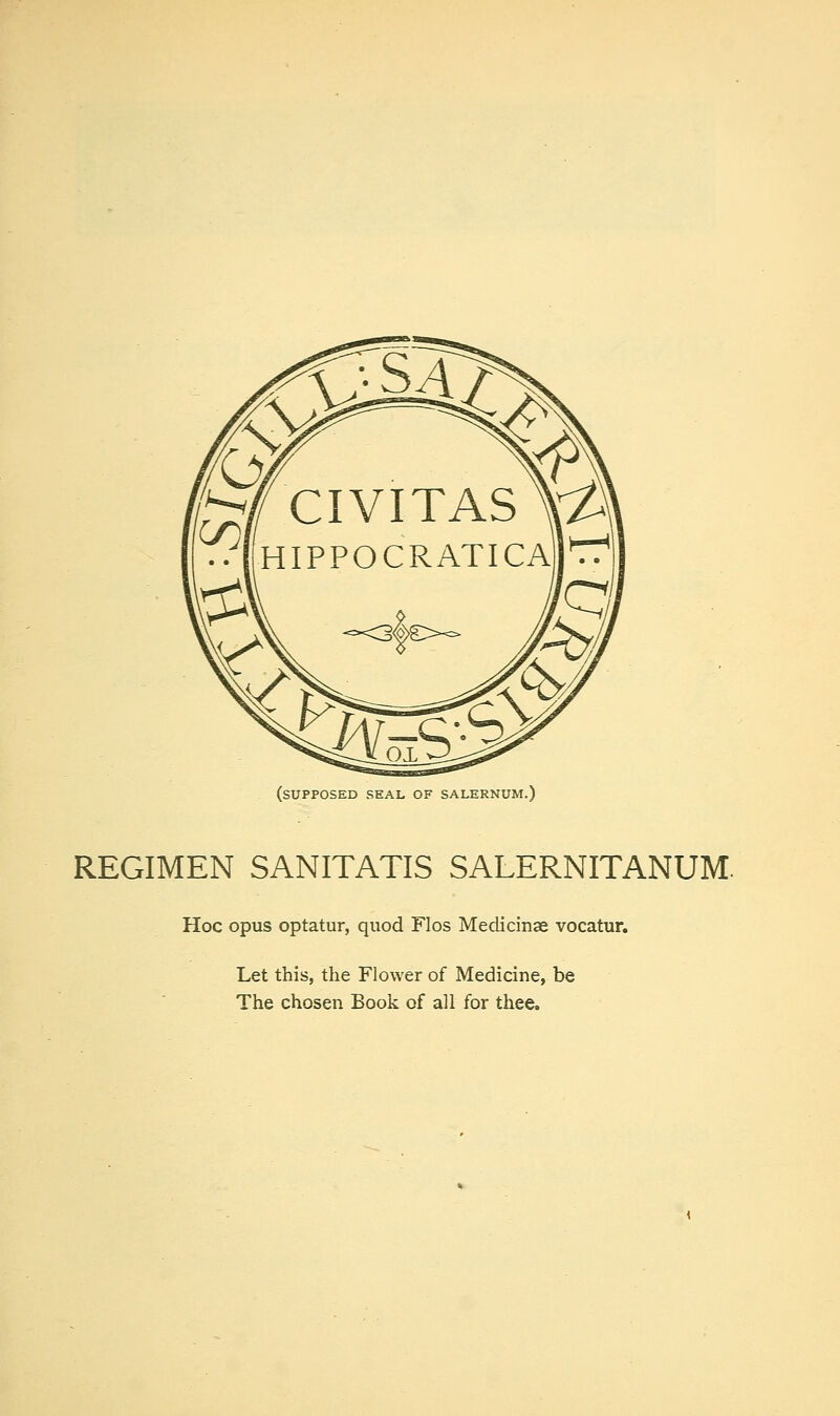 (supposed seal of salernum.) REGIMEN SANITATIS SALERNITANUM. Hoc opus optatur, quod Flos Medicinae vocatur. Let this, the Flower of Medicine, be The chosen Book of all for thee.