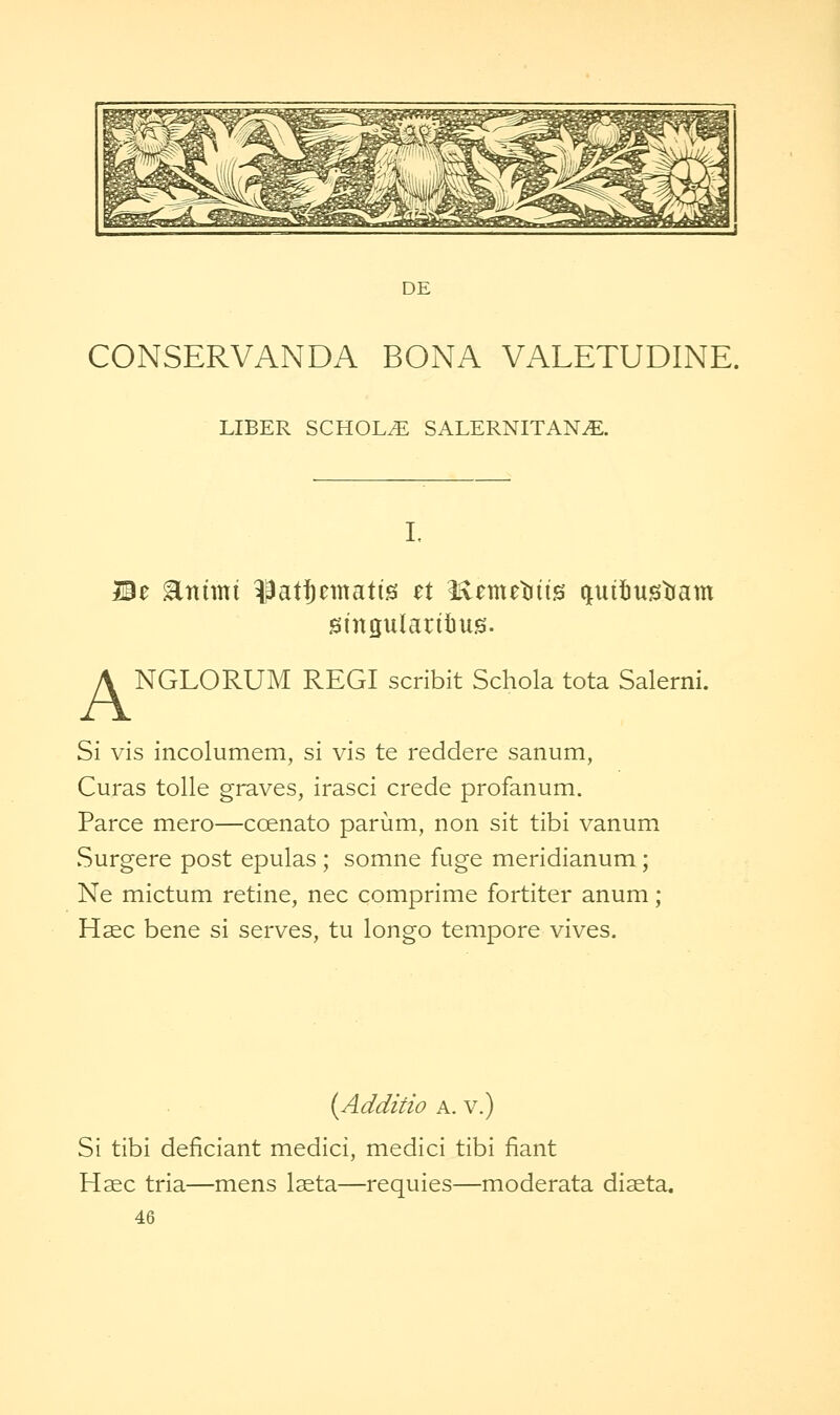 DE CONSERVANDA BONA VALETUDINE. LIBER SCHOLvE SALERNITAN^E. L Be ^ttiittt ^attematis et ^tmtW^ quiiustiam gingularitius. A NGLORUM REGI scribit Schola tota Salerni. Si vis incolumem, si vis te reddere sanum, Curas tolie graves, irasci crede profanum. Parce mero—coenato parum, non sit tibi vanum Surgere post epulas ; somne fuge meridianum; Ne mictum retine, nee comprime fortiter anum ; Hsec bene si serves, tu longo tempore vives. {Additio A. v.) Si tibi deficiant medici, medici tibi fiant Haec tria—mens laeta—requies—moderata diaeta.