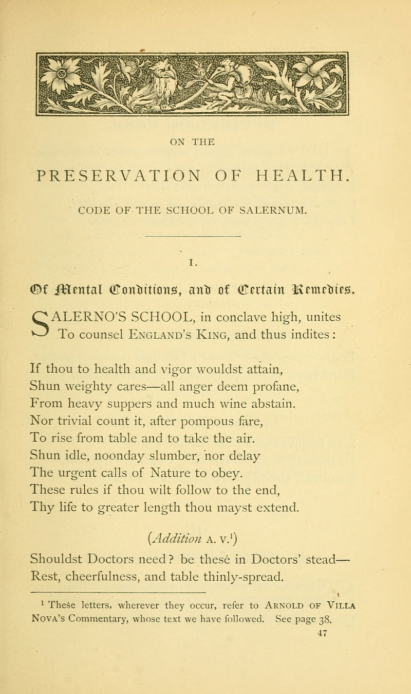 ON THE PRESERVATION OF HEALTH CODE OF-THE SCHOOL OF SALERNUM. I. <!^f i^ental (Konliitionis, antr of (Eeitain ICemetiieg;, SALERNO'S SCHOOL, in conclave high, unites To counsel England's King, and thus indites: If thou to health and vigor wouldst attain, Shun weighty cares—all anger deem profane. From heavy suppers and much wine abstain. Nor trivial count it, after pompous fare. To rise from table and to take the air. Shun idle, noonday slumber, nor delay The urgent calls of Nature to obey. These rules if thou wilt follow to the end. Thy life to greater length thou mayst extend. [Addition a. v.^) Shouldst Doctors need ? be these in Doctors' stead— Rest, cheerfulness, and table thinly-spread. 1 These letters, wherever they occur, refer to Arnold of Villa Nova's Commentary, whose text we have followed. See page 38.