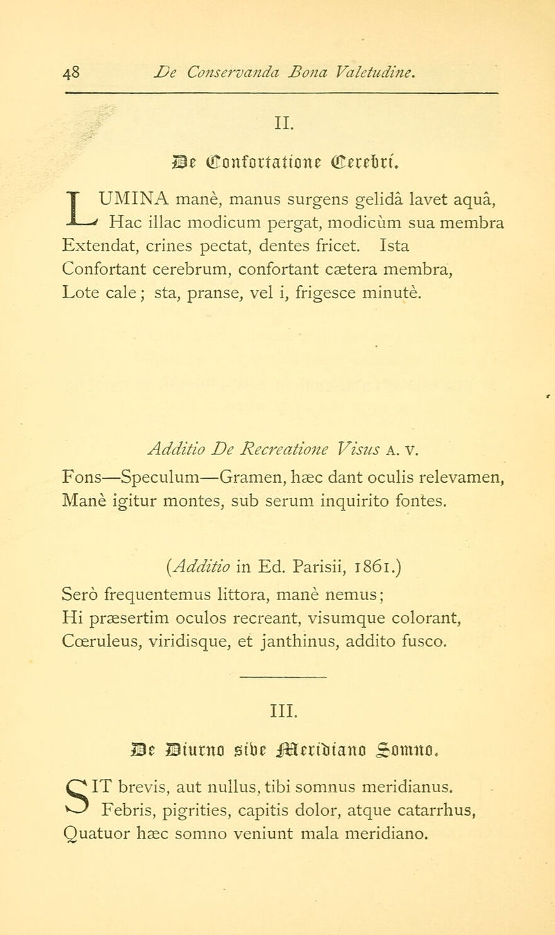 11. Be U^onfortatione (Keceliru LUMINA mane, manus surgens gelida lavet aqua, Hac iliac modicum pergat, modicum sua membra Extendat, crines pectat, denies fricet. Ista Confortant cerebrum, confortant caetera membra, Lote cale; sta, pranse, vel i, frigesce minute. Additio De Recreatione Visus a. v. Fons—Speculum—Gramen, hsec dant oculis relevamen, Mane igitur montes, sub serum, inquirito fontes. [Additio in Ed. Parisii, i86i.) Sero frequentemus littora, mane nemus; Hi prsesertim oculos recreant, visumque colorant, Coeruleus, viridisque, et janthinus, addito fusco. III. Be Biurno sibe i^leritiiano £0111110. SIT brevis, aut nullus, tibi somnus meridianus. Febris, pigrities, capitis dolor, atque catarrhus, Quatuor hasc somno veniunt mala meridiano.