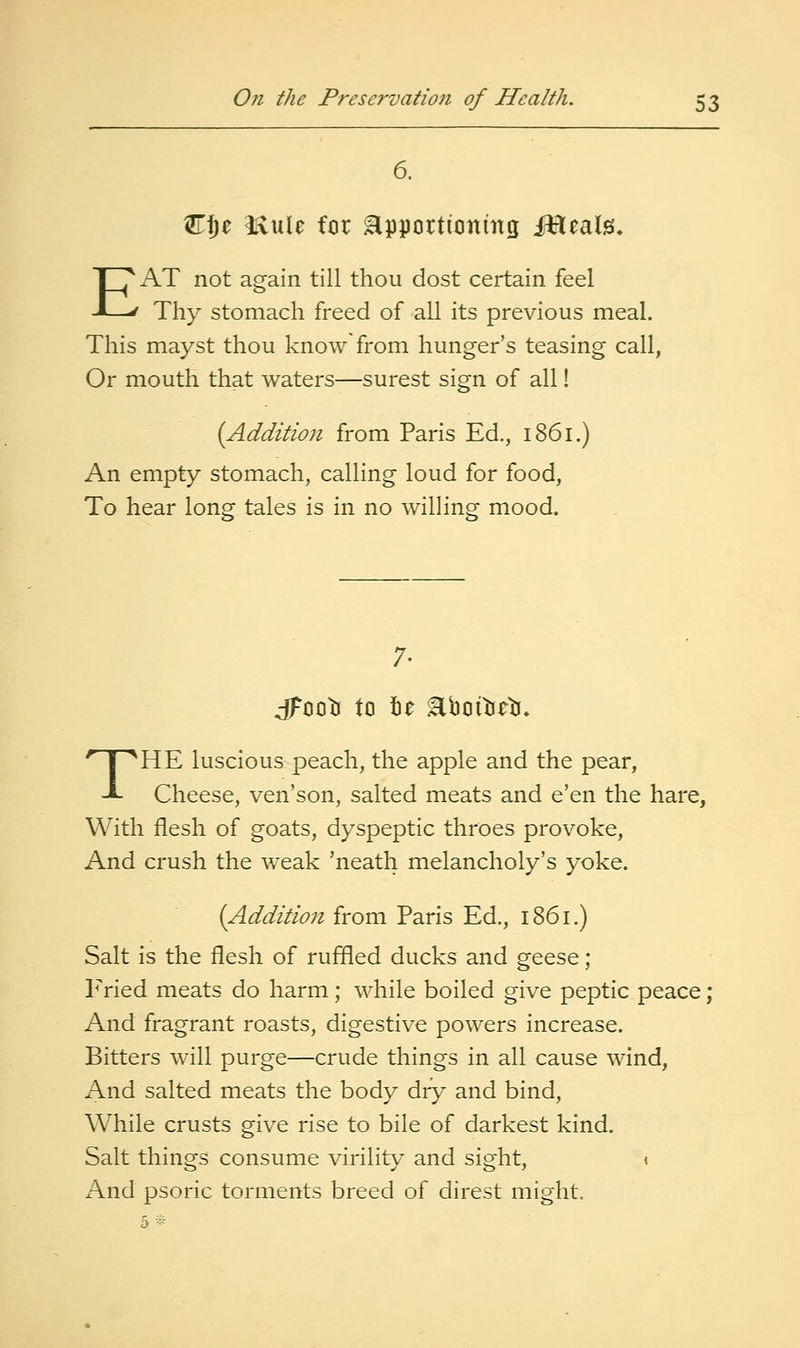 6. Cf)e itvule for Hpportionmg iHeals. EAT not again till thou dost certain feel Thy stomach freed of all its previous meal. This mayst thou know from hunger's teasing call, Or mouth that waters—surest sign of all! (Addition from Paris Ed., 1861.) An empty stomach, calling loud for food, To hear long tales is in no willing mood. 7. jFooti to tie Eboitieli* THE luscious peach, the apple and the pear, Cheese, ven'son, salted meats and e'en the hare, With flesh of goats, dyspeptic throes provoke. And crush the w^eak 'neath melancholy's yoke. (Addition from Paris Ed., 1861.) Salt is the flesh of ruffled ducks and geese ; P>ied meats do harm; while boiled give peptic peace; And fragrant roasts, digestive powers increase. Bitters will purge—crude things in all cause wind. And salted meats the body dry and bind, While crusts give rise to bile of darkest kind. Salt things consume virility and sight, \ And psoric torments breed of direst might.