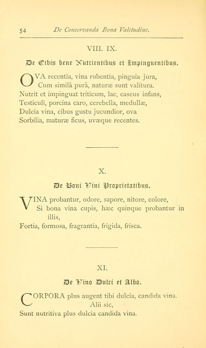 VIIL IX. Mz (ITttig \z\\z Kutrientil)uis z\ Umprnguentifiug. OVA recentia, vina rubentia, pinguia jura, Cum simila pura, naturae sunt valitura. Nutrit et impinguat triticum, lac, caseus infans, Testiculi, porcina caro, cerebella, medullse, Dulcia vina, cibus gustu jucundior, ova Sorbilia, maturse ficus, uvaeque recentes. X. Be ^otii Uint ?3rciprietati!)U0, VINA probantur, odore, sapore, nitore, colore, Si bona vina cupis, hsec quinque probantur in illis, Fortia, formosa, fragrantia, frigida, frisca. XL Be Viti^ Bulci zX Eltio, CORPORA plus augent tibi dulcia, Candida vina. Alii sic, Sunt nutritiva plus dulcia Candida vina.