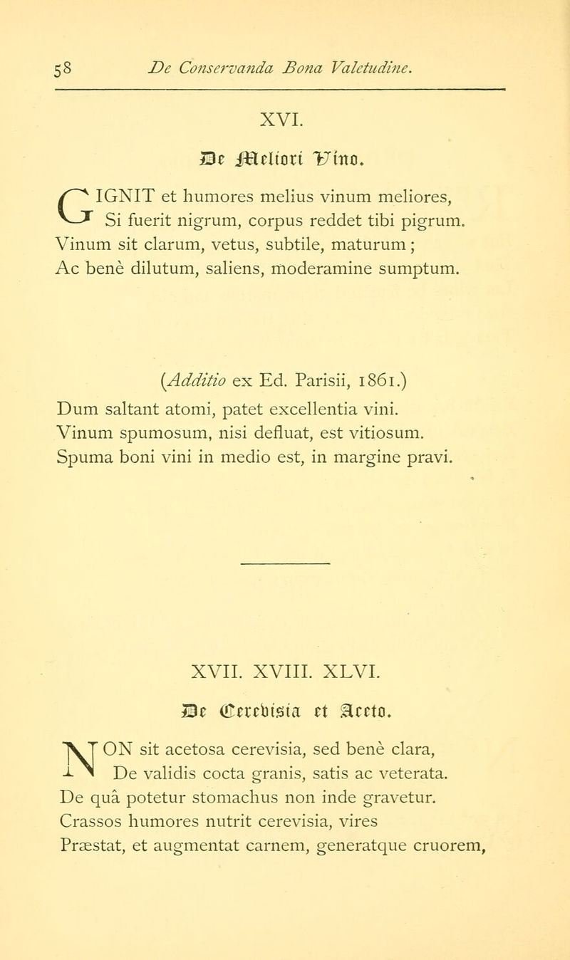 XVI. Be iHeliort Umo, GIGNIT et humores melius vinum meliores, Si fuerit nigrum, corpus reddet tibi pigrum. Vinum sit clarum, vetus, subtile, maturum; Ac bene dilutum, saliens, moderamine sumptum. (Additio ex Ed. Parisii, 1861.) Dum saltant atomi, patet excellentia vini. Vinum spumosum, nisi defluat, est vitiosum. Spuma boni vini in medio est, in margine pravi. XVIL XVIIL XLVL NON sit acetosa cerevisia, sed bene clara, De validis cocta granis, satis ac veterata. De qua potetur stomachus non inde gravetur. Crassos humores nutrit cerevisia, vires Praestat, et augmentat carnem, generatque cruorem,