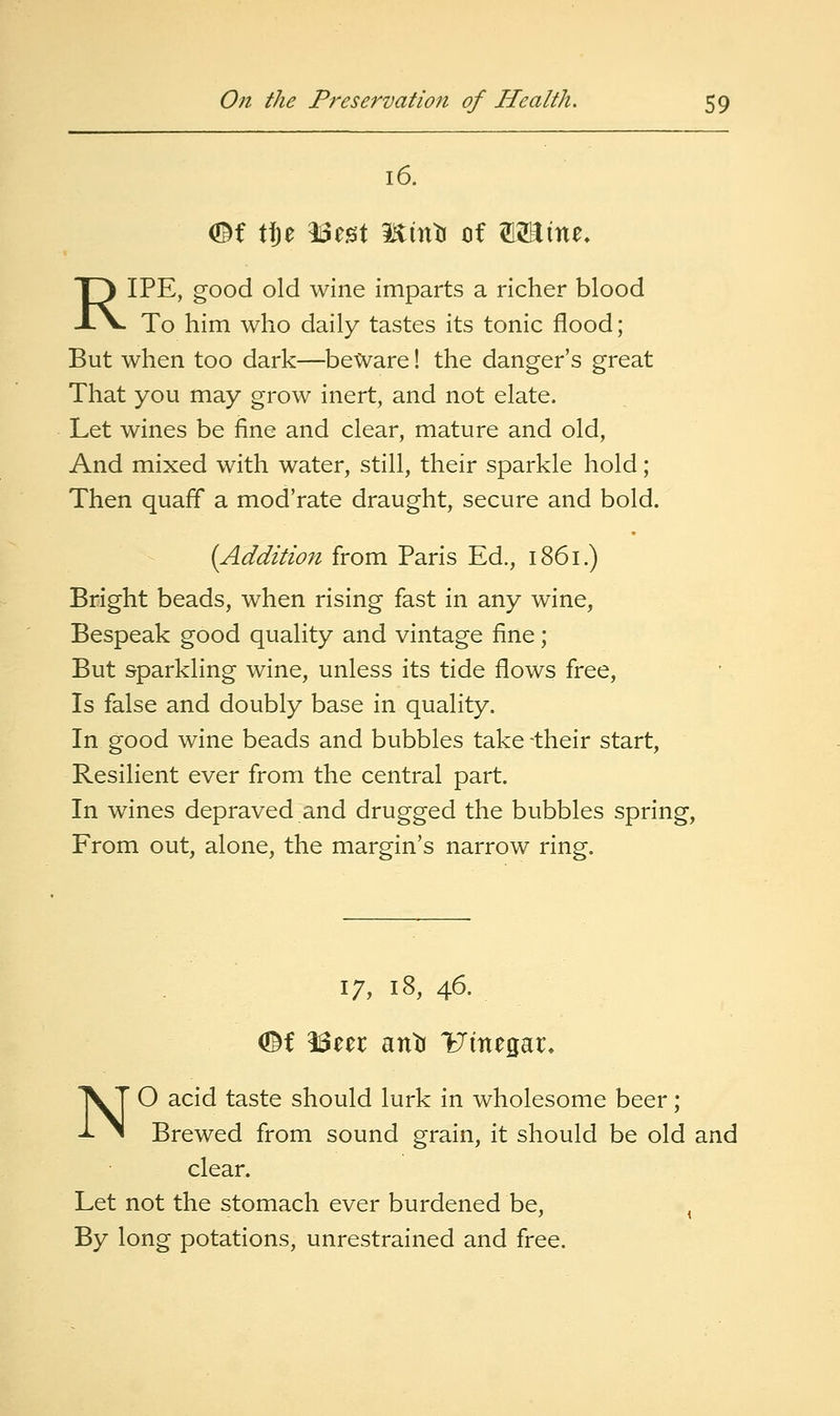 16. (©f tf)e ^z^X minti of 12Etne. RIPE, good old wine imparts a richer blood To him who daily tastes its tonic flood; But when too dark—beWare! the danger's great That you may grow inert, and not elate. Let wines be fine and clear, mature and old, And mixed with water, still, their sparkle hold; Then quaff a mod'rate draught, secure and bold. {Additio7i from Paris Ed., 1861.) Bright beads, when rising fast in any wine, Bespeak good quality and vintage fine; But sparkling wine, unless its tide flows free, Is false and doubly base in quality. In good wine beads and bubbles take -their start, Resilient ever from the central part. In wines depraved and drugged the bubbles spring. From out, alone, the margin's narrow ring. 17, 18, 46. NO acid taste should lurk in wholesome beer; Brewed from sound grain, it should be old and clear. Let not the stomach ever burdened be, ^ By long potations, unrestrained and free.