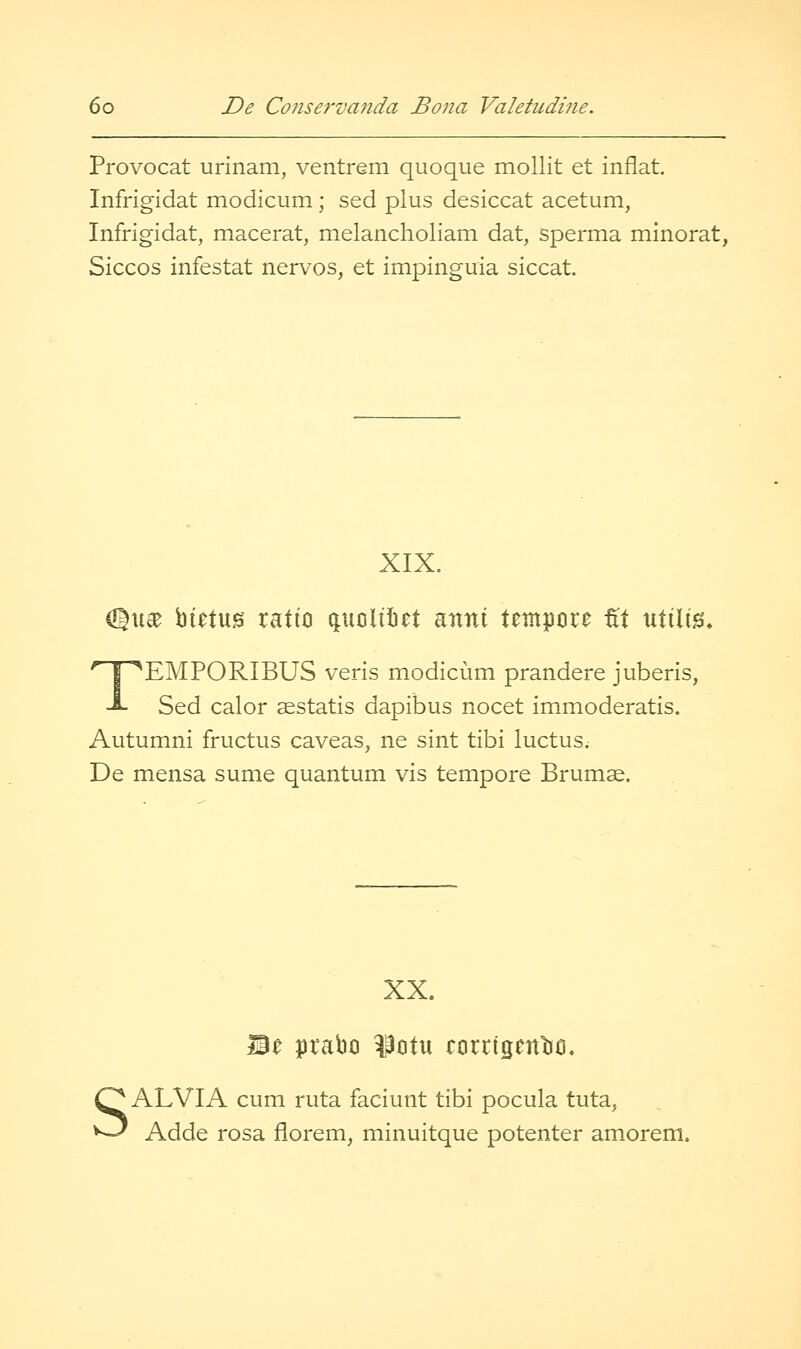 Provocat urinam, ventrem quoque mollit et inflat. Infrigidat modicum ; sed plus desiccat acetum, Infrigidat, macerat, mxclancholiam dat, sperma minorat, Siccos infestat nervos, et impinguia siccat. XIX. (Qu^ bietug ratio quolitict anni tempcire tt utilig, TEMPORIBUS veris modicum prandere juberis, Sed calor ^statis dapibus nocet immoderatis. Autumni fructus caveas, ne sint tibi luctus. De mensa sume quantum vis tempore Brumae. XX. ALVIA cum ruta faciunt tibi pocula tuta, Adde rosa florem, minuitque potenter amorem.