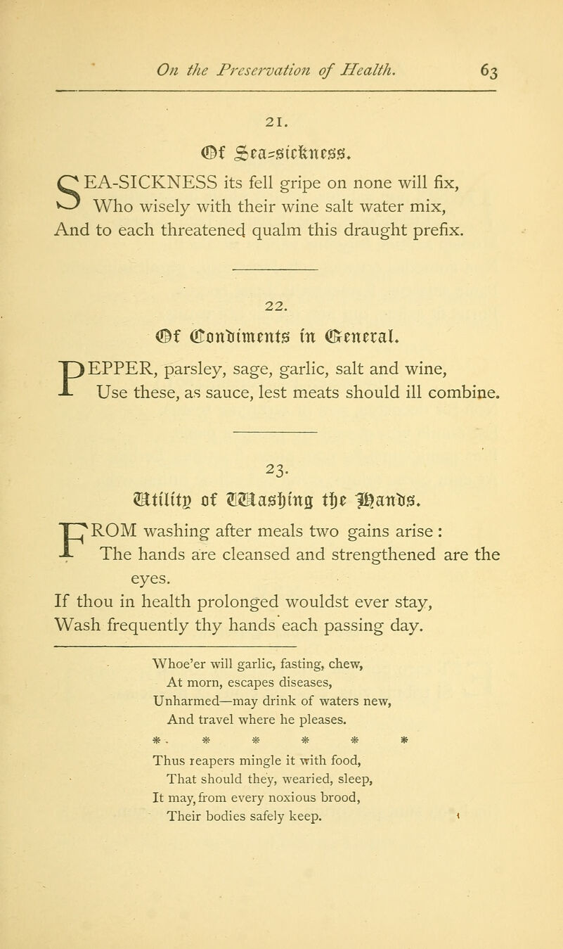 21. SEA-SICKNESS its fell gripe on none will fix, Who wisely with their wine salt water mix, And to each threatened qualm this draught prefix. 22. <©f (Eont(iment0 in ^zxizxvx. PEPPER, parsley, sage, garlic, salt and wine, Use these, as sauce, lest meats should ill combine. 23. FROM washing after meals two gains arise : The hands are cleansed and strengthened are the eyes. If thou in health prolonged wouldst ever stay. Wash frequently thy hands each passing day. Whoe'er will garlic, fasting, chew, At morn, escapes diseases, Unharmed—may drink of waters new, And travel where he pleases. Thus reapers mingle it with food. That should they, wearied, sleep, It may, from every noxious brood. Their bodies safely keep.