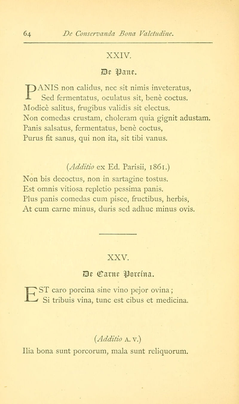 XXIV. ANIS non calidus, nee sit nimis inveteratus, Sed fermentatus, oculatus sit, bene coctus. p Modice salitus, frugibus validis sit electus. Non comedas crustam, choleram quia gignit adustam. Panis salsatus, fermentatus, bene coctus, Purus fit sanus, qui non ita, sit tibi vanus. [Additio ex Ed. Parisii, 1861.) Non bis decoctus, non in sartagine tostus. Est omnis vitiosa repletio pessima panis. Plus panis comedas cum pisce, fructibus, herbis, At cum carne minus, duris sed adhuc minus ovis. XXV. i3e Olarne ^crcma. EST caro porcina sine vino pejor ovina; Si tribuis vina, tunc est cibus et medicina. {Additio A. V.) Ilia bona sunt porcorum, mala sunt reliquorum.
