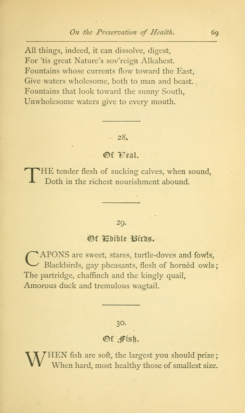 All things, indeed, it can dissolve, digest, For 'tis great Nature's sov'reign Alkahest. Fountains whose currents flow toward the East, Give waters wholesome, both to man and beast. Fountains that look toward the sunny South, Unwholesome waters give to every mouth. 28. THE tender flesh of sucking calves, when sound. Doth in the richest nourishment abound. 29. CAPONS are sweet, stares, turtle-doves and fowls. Blackbirds, gay pheasants, flesh of horned owls; The partridge, chaflEinch and the kingly quail, Amorous duck and tremulous wagtail. 30. WHEN fish are soft, the largest you should prize; When hard, most healthy those of smallest size.