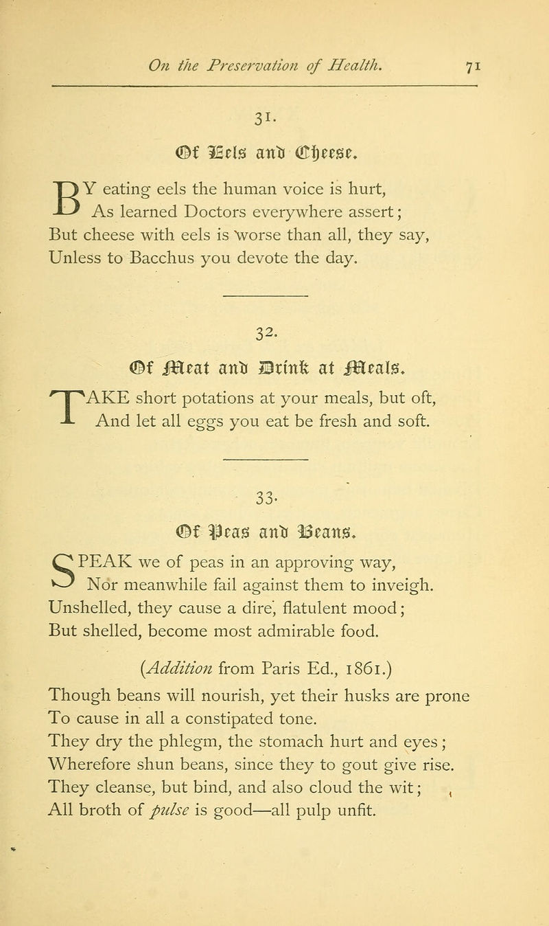 31. BY eating eels the human voice is hurt, As learned Doctors everywhere assert; But cheese with eels is \vorse than all, they say. Unless to Bacchus you devote the day. T 32. #f jmeat attti Brmfe at Meal^, AKE short potations at your meals, but oft. And let all eggs you eat be fresh and soft. 33. ^t leag antr ^eang. SPEAK we of peas in an approving way, Nor meanwhile fail against them to inveigh. Unshelled, they cause a dire', flatulent mood; But shelled, become most admirable food. {Addition from Paris Ed., 1861.) Though beans will nourish, yet their husks are prone To cause in all a constipated tone. They dry the phlegm, the stomach hurt and eyes; Wherefore shun beans, since they to gout give rise. They cleanse, but bind, and also cloud the wit; , All broth of pulse is good—all pulp unfit.