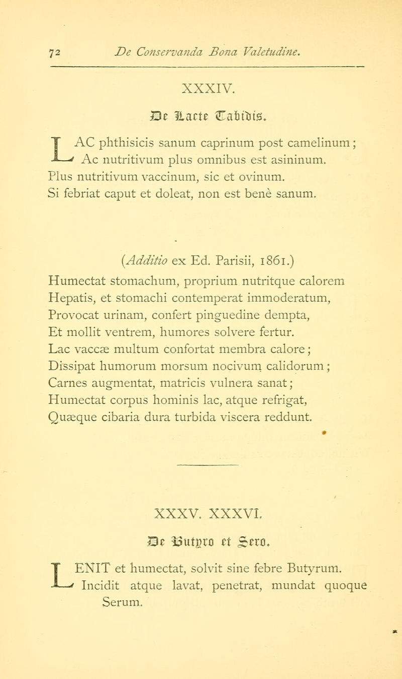 XXXIV. Be ilacte iTafittits, LAC phthisicis sanum caprinum post camelinum Ac nutritivum plus omnibus est asininum. Plus nutritivum vaccinum, sic et ovinum. Si febriat caput et doleat, non est bene sanum. (Additio ex Ed. Parisii, 1861.) Humectat stomachum, proprium nutritque calorem Hepatis^ et stomachi contemperat immoderatum, Provocat urinam, confert pinguedine dempta, Et mollit ventrem, liumores solvere fertur. Lac vacc^ multum confortat membra calore; Dissipat humorum morsum nocivurn calidorum; Carnes augmentat, matricis vulnera sanat; Humectat corpus hominis lac, atque refrigat, Quseque cibaria dura turbida viscera reddunt. L XXXV. XXXVL ENIT et humectat, solvit sine febre But}Tum. Incidit atque lavat, penetrat, mundat quoque Serum.