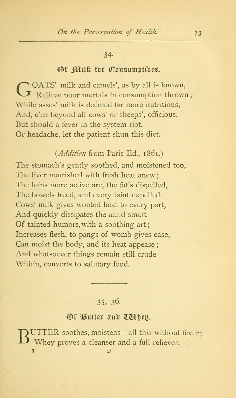 34. ef iHilft foe OTonsumptibeg. GOATS' milk and camels', as by all is known, Relieve poor mortals in consumption thrown; While asses' milk is deemed far more nutritious, And, e'en beyond all cows' or sheeps', officious. But should a fever in the system riot. Or headache, let the patient shun this diet. (Addition from Paris Ed., 1861.) The stomach's gently soothed, and moistened too, The liver nourished with fresh heat anew; The loins more active are, the fat's dispelled, The bowels freed, and every taint expelled. Cows' milk gives wonted heat to every part, And quickly dissipates the acrid smart Of tainted humors,with a soothing art; Increases flesh, to pangs of womb gives ease, Can moist the body, and its heat appease; And whatsoever things remain still crude Within, converts to salutary food. 35, 36. m Gutter anti SHJeg. BUTTER soothes, moistens—all this without fever; Whey proves a cleanser and a full reliever. < 7 I)