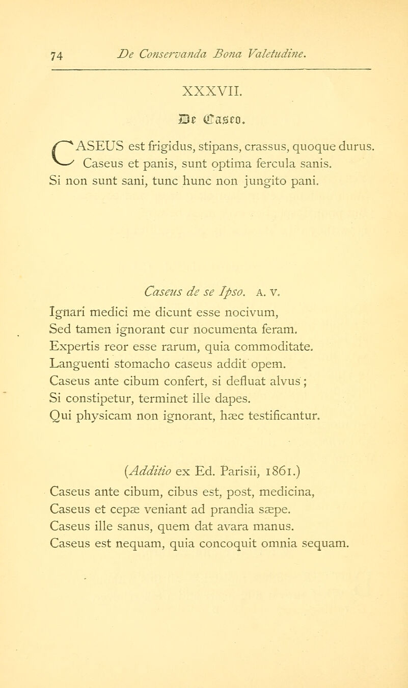 XXXVII. CASEUS est frigidus, stipans, crassus, quoque durus. Caseus et panis, sunt optima fercula sanis. Si non sunt sani, tunc hunc non jungito pani. Caseus de se Ipso. a. v. Ignari medici me dicunt esse nocivum, Sed tamen ignorant cur nocumenta feram. Expertis reor esse rarum, quia commoditate, Languenti stomacho caseus addit opem. Caseus ante cibum confert, si defluat alvus; Si constipetur, terminet ilie dapes. Qui physicam non ignorant, hsec testificantun {Additio ex Ed. Parisii, 1861.) Caseus ante cibum, cibus est, post, medicina, Caseus et ceps veniant ad prandia saepe. Caseus ille sanus, quem dat avara manus. Caseus est nequam, quia concoquit omnia sequam.