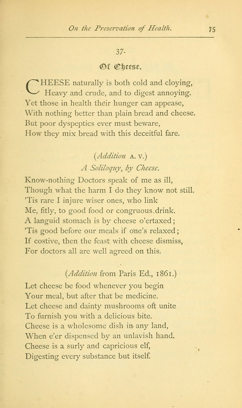37. CHEESE naturally is both cold and cloying, Heavy and crude, and to digest annoying. Yet those in health their hunger can appease, With nothing better than plain bread and cheese. But poor dyspeptics ever must beware, How they mix bread with this deceitful fare. (Addition a. v.) A Soliloqicy, by Cheese. Know-nothing Doctors speak of me as ill, Though what the harm I do they know not still. 'Tis rare I injure wiser ones, who link Me, fitly, to good food or congruous .drink. A languid stomach is by cheese o'ertaxed; 'Tis good before our meals if one's relaxed; If costive, then the feast with cheese dismiss. For doctors all are well agreed on this. [Addition from Paris Ed., 1861.) Let cheese be food whenever you begin Your meal, but after that be medicine. Let cheese and dainty mushrooms oft unite To furnish you with a delicious bite. Cheese is a wholesome dish in- any land. When e'er dispensed by an unlavish hand. Cheese is a surly and capricious elf, Digesting every substance but itself