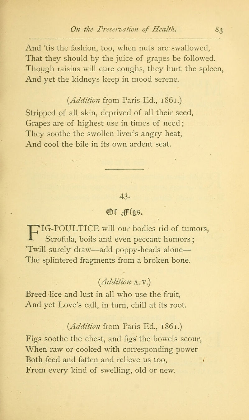 And 'tis the fashion, too, when nuts are swallowed, That they should by the juice of grapes be followed. Though raisins will cure coughs, they hurt the spleen, And yet the kidneys keep in mood serene. [Addition from Paris Ed., 1861.) Stripped of all skin, deprived of all their seed, Grapes are of highest use in times of need; They soothe the swollen liver's angry heat. And cool the bile in its own ardent seat. 43. FIG-POULTICE will our bodies rid of tumors, Scrofula, boils and even peccant humors; 'Twill surely draw—add poppy-heads alone— The splintered fragments from a broken bone. (Addition a. v.) Breed lice and lust in all who use the fruit. And yet Love's call, in turn, chill at its root. [Addition from Paris Ed., 1861.) Figs soothe the chest, and figs' the bowels scour. When raw or cooked with corresponding power Both feed and fatten and relieve us too, < From every kind of swelling, old or new.