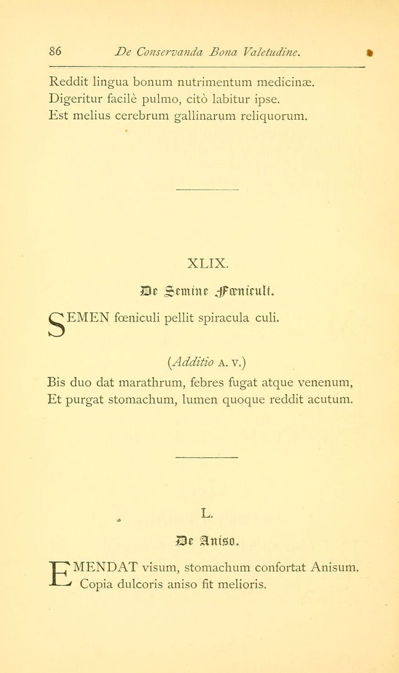 Reddit lingua bonum nutrimentum medicinae. Digeritur facile pulmo, cito labitur ipse. Est melius cerebrum gallinarum reliquorum. s XLIX. EMEN foeniculi pellit spiracula culi. [Additio A. V.) Bis duo dat marathrum, febres fugat atque venenum, Et purgat stomachum, lumen quoque reddit acutum. L. MENDAT visum, stomachum confortat Anisum. ' Copia dulcoris aniso fit melioris.